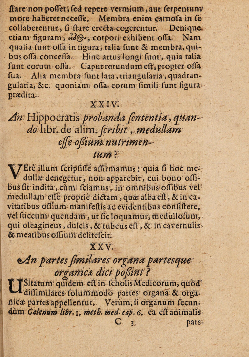 flare non poffet, fed repere vermium * aut ferpentump more haberet neceffe, Membra enim carnofa in fe collaberentur, fi ftare ereda cogerentur. Denique, etiam figuram, corpori exhibent offa. Nam qualia funt offa in figura * talia funt & membra, qui¬ bus offa coneeffa.. Hinc artus longi funt, quia talia funt eorum offa. Caput rotundum eft, propter offa fua. Alia membra fUnt lata, triangularia > quadram gulariat &c, quoniatm offa* eorum fimili funt figura praedita.. \ x xiv. - do hbt.Ae feribit, effe o(?mm nutrimen¬ tum £ 'Ere illum fcripfiffe affirmamus: quia fi Hoc me-: dulice denegetur, non apparebit , cui bono ofli- Busfit inditavcunr fciamus> in omnibus offibus vel medullam effe proprie didam, quas' alba eft , & in ca¬ vitatibus offium^manifeftis ac evidentibus confidere, velfuccum quendam, ut ficloquantur, medullofum,* qui oleagineus, dulcis, & rubeus eft , 6c in Cavernulis? &meatibus offium dditefcit; XXV. es Oi Sitaturtf quidem eft in fcholis Medicorum; quod' diflimilares folummodb^ partesr organa & orga- i Hicae partes appellentur* Verum, fi organum fecun- i Galenum liltf.i, meth> med. cap, 6* ea eftanimalis C 3, pars?