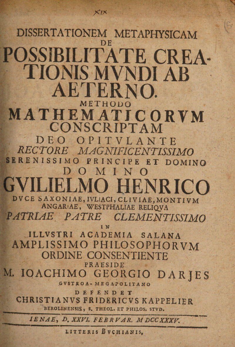 X/A DISSERTATIONEM METAPHYSICAM DE POSSIBILITATE CREA¬ TIONIS MVNDI AB AETERNO. METHODO MATHEMATIC ORVM CONSCRIPTAM I DEO OPITVLANTE RECTORE . MAGNIFICENTISSIMO SERENISSIMO PRINCIPE ET DOMINO E DO MINO GVILIELMO HENRICO DVCE S AXONI AE, IVLIACI, CLIVIAE, MONTI VM ANGAR-AE, WESTPHALIAE RELIQVA PATRUE PATRE CLEMENTISSIMO I N ILLVSTRI ACADEMIA SALANA AMPLISSIMO PHILO SOPHO RVM ORDINE CONSENTIENTE PRAESIDE M. IQACHIMO GEORGIO DARJES GVSTROA - MEG A POLITA NO DEFENDET CHRISTIANVS FRIDERICVS KAPPELIER BEROLINENSIS , S* THEOL. ET PHILOS. STVD. —l i | | t r 1ENAE, D, XXVI. EEBRVAR. M DCCXXXV. ™ tlXXERIS Bvchianis,