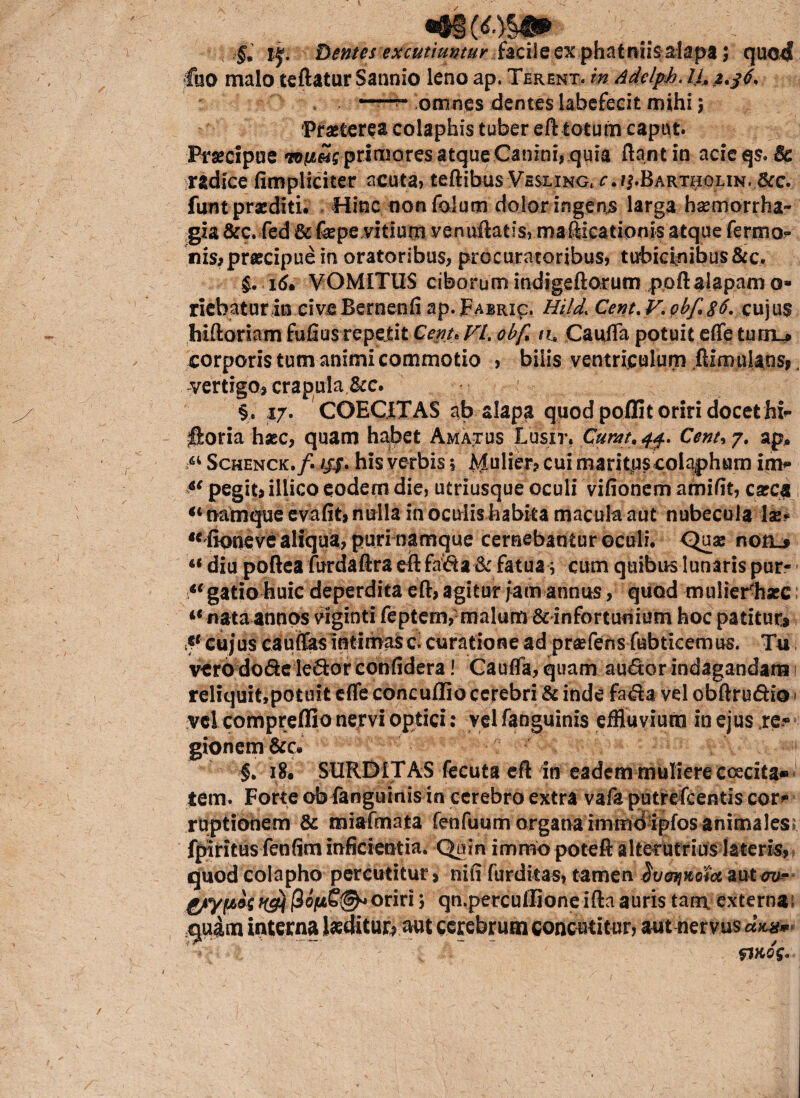 «®i (<*.}&«► jj. Dentes excutiuntur facile ex phatmis-.alapa; quod fuo malo teftatur Sannio leno ap. Terent, in Adelph. omnes dentes labefecit mihi; Praeterea colaphis tuber eft totum caput» Praecipue TOfiSs primores atque Canini, quia ftantin acieqs.Se radice (Impliciter acuta, teftibus Vesling^.^Bartholin. &c. funt praediti. Hinc nanfoium dolor ingens larga haemorrha¬ gia &c. fed & fepe vitium venuftatis, rnafticatipnis atque fermo? nis? praecipue in oratoribus, procuratoribus, tubicinibus&c. $. 16» VOMITUS ciborum indigeftorum ppft alapam a» riebatur io cive Bernenfi ap.pABRi^. Hijd< Cent. V. pbf,8^ cujus hiftomm fufius repeiit Cenu VL obf* na CauiTa potuit effe ttirn^ corporis tum animi commotio , bilis ventriculum .ftimulans^ vertigo, crapula &c. §, 17. COEC.ITAS ab alapa quod poffit oriri docet hfc- Iforia haec, quam habet Amatus Lusit. Curat, 4$. Cent* 7. ap, “ Schenck./. ///. his verbis 5 Mulier? cui maritjuscolajphum in> 4( pegit? illico eodem die, utriusque oculi vifionem amifit, caeca “ namque evafit? nulla in oculis habka macula aut nubecula \x* ‘^fioneve aliqua, puri namque cernebantur oculi. Qua: roil* “ diu poftea furdaftra eft fa&a & fatua; cum quibus lunaris pur- “gatio huic deperdita eft? agitur jam annus, quod mulierliace “nataannos viginti feptem,-malum Sdnfortumum hoc patitur & cujus cauffas intimas c, curatione ad praefens fubticemus. Tu verodo&e le&or confidera! Gauffa, quam audor indagandam 1 reliquit,potuit effe concuffio cerebri & inde fa<fta vel obftru&io 1 :vcicompreffio nervi optici: vel fanguinis effluvium in ejus re« gionem&c. |. 18. SURDITAS fecuta eft in eadem muliere coecita* tem. Forte ob fanguinis in cerebro extra vafa putrefcentis cor* ruptionem & miafmata fenfuum organa immdipfos animales» fpiritus fenfim inficientia. Quin immopoteft alterutrius lateris, quod colapho percutitur? nifi furdkas, tamen ^ua^xoiocaut^- oriri; qn.perculIioneiftaauris tam, externa: quam interna laeditur? aut cerebrum concutitur, aut nervus dm* riKog,