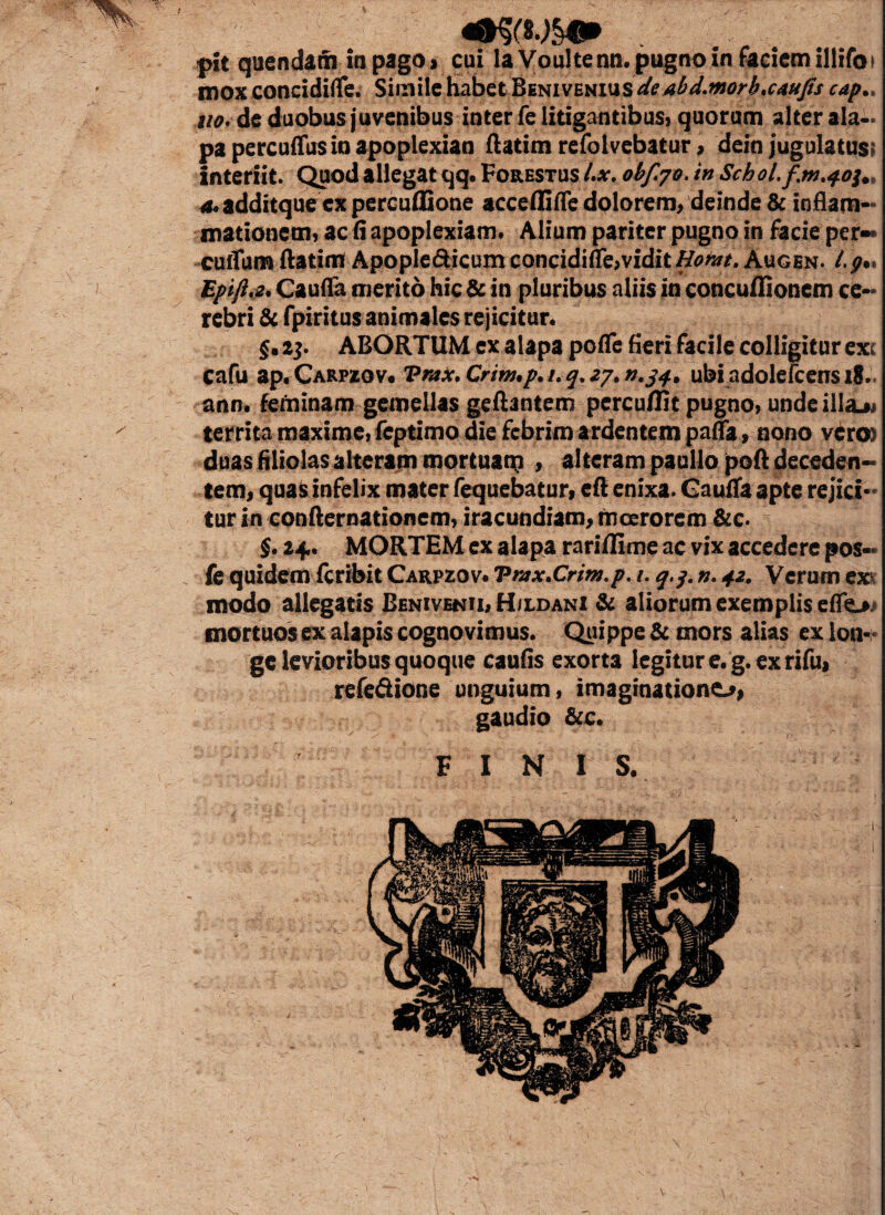 pit quendam in pago j cui la Voultenn. pugno in faciem illifoi mox concidifle. Simile habet l&mvmvxsdeabd.morb.caujts cap.. uo. de duobus juvenibus inter fe litigantibus, quorum alter ala¬ pa percuffusin apoplexian ftatim refolvebatur, dein jugulatus? interiit. Quod allegat qq. Forestus Lx. 0bf.70.in Sch0l.fm.401,, 4.additque ex percuffione acceflifle dolorem, deinde & inflam¬ mationem, ac fi apoplexiam* Alium pariter pugno in facie per¬ cultum ftatim ApopIe6Hcumconcidiffe,vidit^^. Augen. l.g%% Epifi.2, Caufla merito hic & in pluribus aliis in concuflionem ce¬ rebri & fpiritus animales rejicitur. §. 23. ABORTUM ex alapa pofle fieri facile colligitur exc cafu ap.CARPfcOv. Vmx.Crim.p. 1.4.27,0.34, ubiadolefcensiS.. ann. feminam gemellas geftantem percuffit pugno, unde illabi territa maxime, fcptimo die febrim ardentem pafla, nono vcrc» duas filiolasalteram mortuam , alteram paullo poft deceden¬ tem, quas infelix mater fequebatur» eft enixa. Caufla apte rejici¬ tur in confternationem, iracundiam, moerorem &c. §• 24.. MORTEM ex alapa rariflime ac vix accedere pos-* fe quidem fcribit Carpzov. Vmx.Crim.p. 1. q.g. n. 42. Verum exi modo allegatis Benivenii, H/ldani & aliorum exemplis eflo mortuos ex alapis cognovimus. Quippe & mors alias ex lon¬ ge levioribus quoque caufis exorta legitur e. g. ex rifu, refeSione unguium, imaginatione^, gaudio &c. FINIS. I