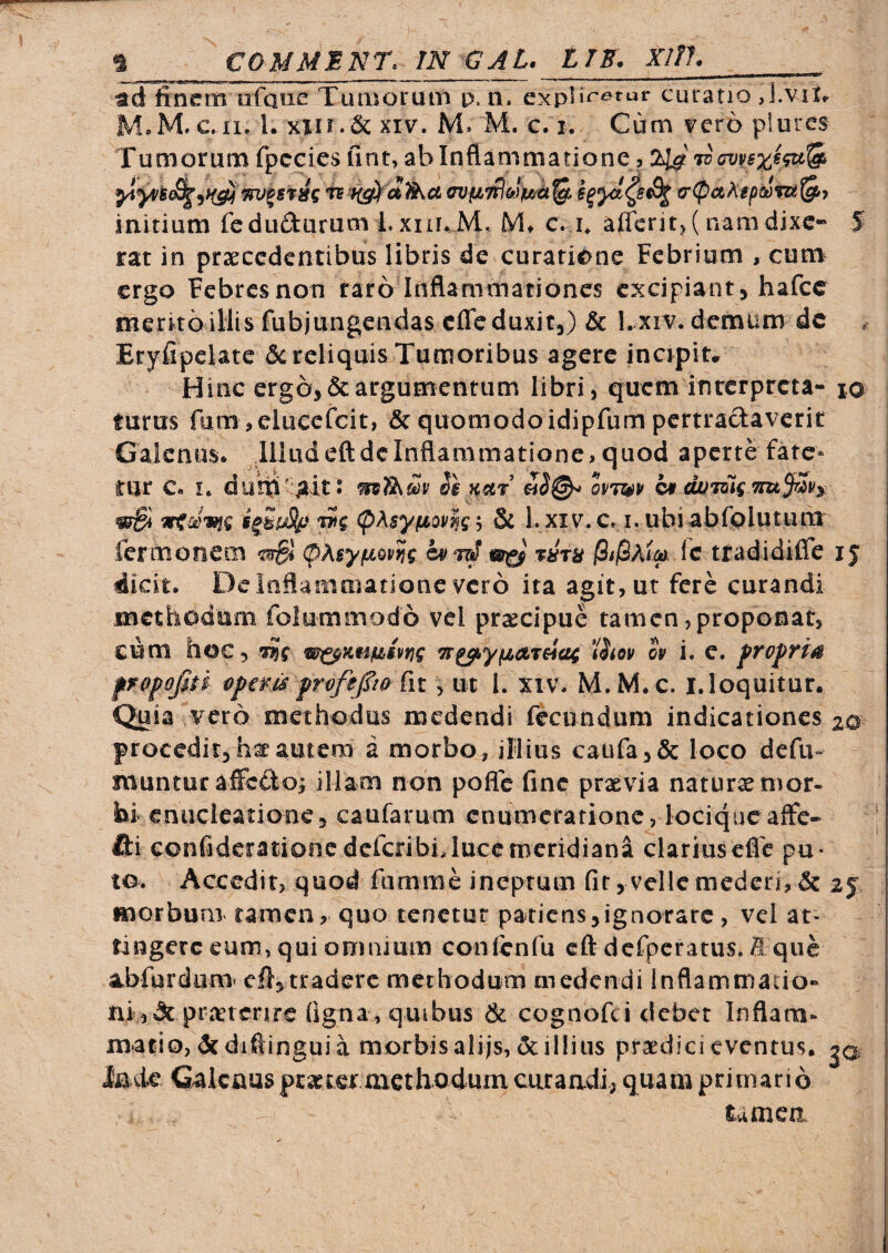 H COMMENT. IN a A L. ITE. Xllh__ ad finem ufaue TiuBoruiB p,n. curatio J.viX^ M.M.c.ii. l. Kin.Sc XIV. M. M. g. i. Cum vero plurcs Tumorum fpccies fint, ablnflammarionej cr(pa^tpsom^7 iaitium fedufturum Lxin.M. M* c. i* affcrit>( namdixe- S rat in prseccdcntibus libris de curarionc Febrium , cum ergo Febres non raro Inflamttiationcs excipiant, hafce merito iliis fubjungendas cfle duxit,) & Lxiv. demum dc Eryfipclatc 5c reliquis Tumoribus agere incipiu Hinc ergo, & argumentum libri 5 quem inrcrprcta- 10 furus fum ,elucefcit, & quomodo idipfum pertractaverit Galenus* Illud eft de Inflammatione, quod aperte fate¬ tur C. I. duhi^^it! opwp mBi (pAsyfioP^g j & I. xiv.c, i. ubi abfplutiuii fermonem 0Asyfxopns ic tradidifle ij dicit. Dc Inflammatione vero ita agit, ut fere curandi methodum folummodo vel praecipue tamen,proponat, cum hoc, m^Kti^tpng Tr^ypLareiag iStop ov i. e. frvfria fropofiti vperis profepQ , ut 1. xiv. M.M.c. i.loquitur. Quia vero methodus medendi fecundum indicationes 20 procedit,haf autem a morbo, illius caufa3& loco defu- muntur alFcdo; illam non pofle fine prxvia naturae mor¬ bi cniickatione, caufarum enumeratione, lociqucaffe- fti confidcrationcdefcribiJuceniicridiana clariuscfle pu¬ to. Accedit, quod farnme ineptum fit, velle mederi, & 2j morbum ramen, quo tenetur patiens,ignorare , vel at¬ tingere eum, qui omnium confenfu eft dcfpcratus. B que abfurdum' cfl,tradere methodum medendi Inflammatio¬ ni ,Jcprretcrire figna, quibus & cognofei debet Inflam¬ matio, dcdifiingui a morbisalijs,&il!ius praedici eventus. Inde Galenusprsctexniethodum curandi; quam primario tamca