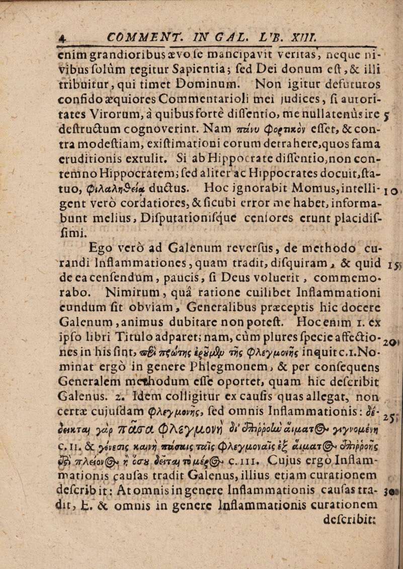 enim grandioribus CEVole mancipavit ventas, neque ni- vibusfolum tegitur Sapientia5 fed Dei donum eft,& illi tribuitur, qui timet Dominum» Non igitur defuturos confidoasquioresCommentarioli mei judices, fiautori- tates Virorum, a quibusforte diflentio> me nullatenus ire j deftrudum cognoverint. Nam mw (po^Tixov eflet,&con- tra modeftiam, exiftimationi eorum dctrahere,quos fama eruditionis extulit. Si ab Hippocrate diffentio,non con¬ temno Hippocratemi fed aliter ac Hippocrates docuit,fta- tuo, (piAa^fj&eia, dudus. Hoc ignorabit Momus,inteIli- iq, gent vero cordatiores,&ficubi error me habet, informa¬ bunt melius, Difputationifquc ccnlores erunt placidif- fimi. Ego vero ad Galenum reverfus, de methodo cu¬ randi Inflammationes,quam tradit,difquiramj quid 155 deeacenfendum, paucis, (i Deus voluerit, commemo¬ rabo. Nimirum, qua ratione cuilibet Inflammationi eundum fit obviam. Generalibus praeceptis hic docere Galenum, animus dubitare non poteft. Hoc enim i. ex ipfo libri Tituloadpareti nam, cum pluresfpecicaffcdio-^^^ nes in his fint? TrtciiTjg k^iyStp pAsy/uovtjf inquitc.i.No- minat ergo in genere Phlcgmonem, & per confequens Generalem methodum efle oportet, quam hic deferibit ' Galenus. zV Idem colligitur ex caufis quas allegat, non certae cujufdam fed omnis Inflammationis: imTOj ydf 7foi(TCi apA^yfJLOVT^ St*Shppolw ytyvofjLhu C. II. dc yivemg Kcijv^ vumg ruig CpKeyfzo^aig ^'hppofig ^ 7rAHov0*^ r, oaa C. iii* Cujus ergo Inflam¬ mationis c^ufas tradit Galenus, illius etiam curationem deferibit: At omnis in genere Inflammationis caufastra- ^09 dit, E. & omnis in genere Inflammationis curationem dcfcnbit: