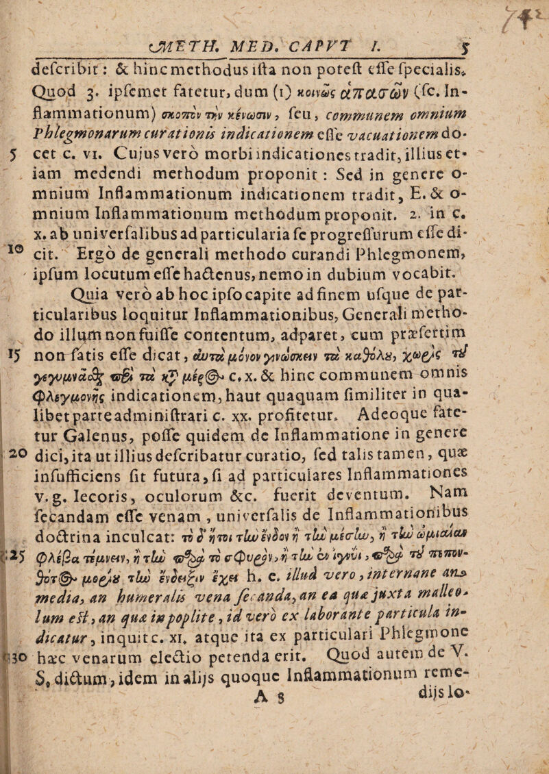 __MED. CAPP^T L_j defcribit: & hinc methodus ifta non poreft efferpecialiSi. Quod 3» ipfcmct fatetur, dum (i) Koimq UTTCKrSv In¬ flammationum) tmoTiiv T^y Kivcodiv i feu, conttJ^uncm oYnntuifi Vhhgmonarumcurationis indicationem vacuationemdo- 5 cct c. VI. Cuiusvero morbi indicationes tradit, illius et¬ iam medendi methodum proponit: Sed in genere o- mnium Inflammationum indicationem tradit, E.6c o- mnium Inflammationum methodum proponit. 2. in e. X. ab unii^crfalibus ad particularia fe progreflurum effe di« cit. Ergo de generali methodo curandi Phlcgmonem, ' ipfum locutum eflchadenus, nemo in dubium vocabit. ^ Quia vero ab hoc ipfo capite ad finem ufque de par¬ ticularibus loquitur Inflammationibus, Generali metho¬ do illum non fuiflc contentum, adparet, cum pra’fcrtim 15 nonl^tis efle dicat, ajUTdiiQ^oyyivciuKm id ^ C,X. 6c hioc communem omnis ; (pAsyfjbov^g indicationem, haut quaquam fimiliter in qua- ■; libetparreadminiftrari c. x;x. profitetur. Adeoque fate¬ tur Galenus, pofle quidem dc Inflammatione in genere i 2<o dici,ita ut illiusdcfcribatur curatio, fcd talis tamen, qua& ' infufficiens fit futura,fi ad particulares Inflammationes V. g. lecoris, oculorum &c. fuerit deventum. Nam fccandam efle venam , univcrfalis de Inflammationibus doftrina inculcat: liSnToirlwhlo^ri ^ rlw ct}(^icucL» (pKs(ia Tifzmv-, ti tIlu w G'(Pv^)i> ri \yovi, ^ TtiTnv^ fjLo^is tIw h. c. illud 'vero ^ internane afis^ mediu) an humeralis vena fci-anda^an ea qua juxta malleo* Ium eH 9 an qua in poplite, id vero ex laborante particula in^ ^ dicatur ^ inquit c. xu atque ita ex particulari Phlegmone bso hsrc venarum cledtio petenda erit. Quod autem de V. I S« diftum, idem inali/s quoque Inflammationum rcmc- I ‘ As dijslo- I? I i