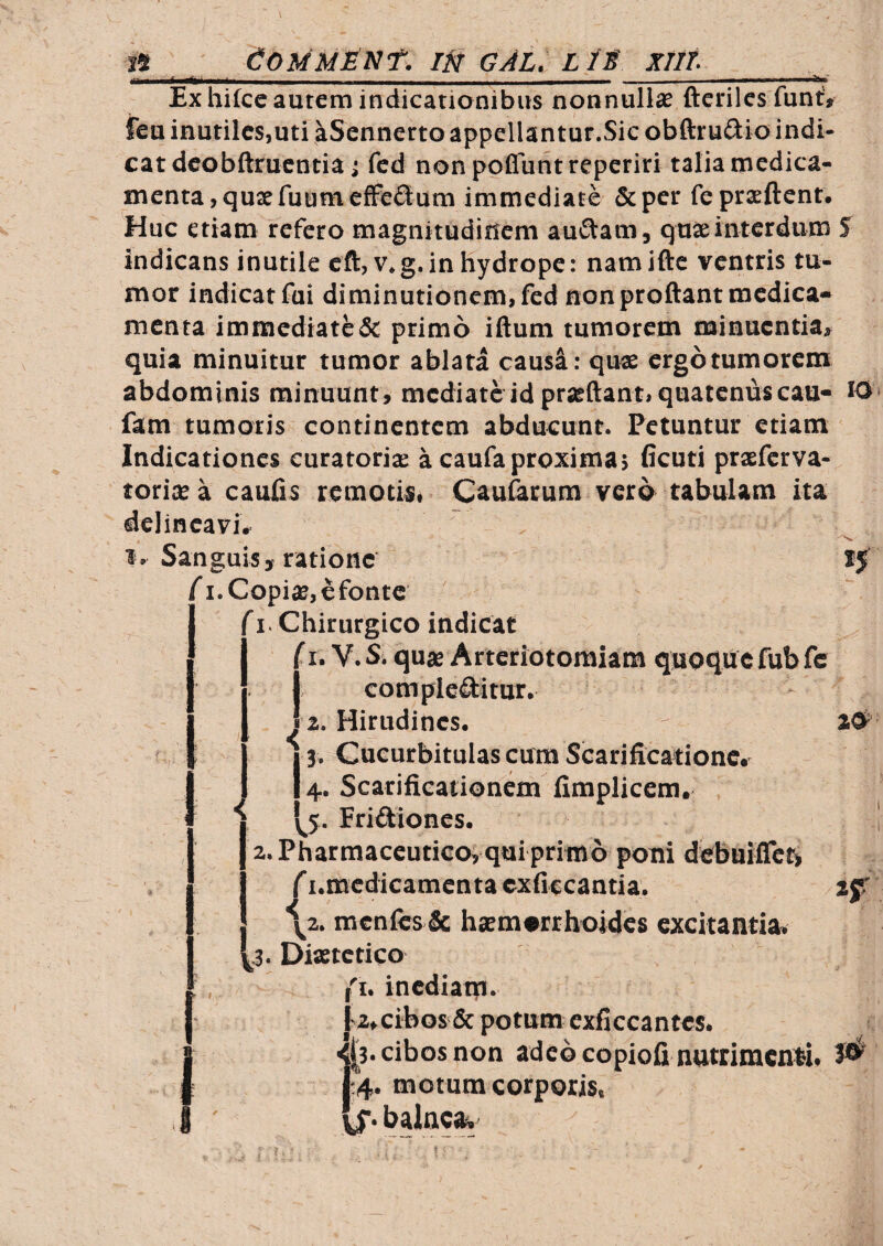 I* CommMnt. W gal. l It xiit Ex hifce autem indicationibus nonnullas ftcriles funt» ieu inutiles,uti aScnnerto appellantur.Sic obftruiiio indi¬ cat dcobftrucntia ; fed nonpofluntreperiri talia medica¬ menta, qusfuumefFcflum immediate &per fepraeftent. Huc etiam refero magnitudinem auftam, quae interdum S indicans inutile eft,v.g. in hydrope: namifte ventris tu¬ mor indicat fui diminutioncm.fed non proflant medica¬ menta immediatede primo iflum tumorem minuentia» quia minuitur tumor ablata causi: quas ergo tumorem abdominis minuunt , mediate id prasflant, quaternas cau- W fam tumoris continentem abducunt. Petuntur etiam Indicationes curatoris a caufaproxima; (icuti prsferva- torixa caufls remotis, Cau&cum vero tabulam ita delineavi, . 1, Sanguis, ratione fi. Copis, efonte (I. Chirurgico indicat iI. V. S. qus Arteriotomiam quoque fub fc I complebitur. 2. Pharmaceutico; qui primo poni debuifle^ f i.medicamenta exflccantia. \z. mcnfcs & hsmotthoides excitantia. ^3. Diaetetico {i. inediam- j'a,cibos & potum cxficcantcs. 1^3-cibos non adeo copiofi nutrimenti, 1:4. motum corporis.