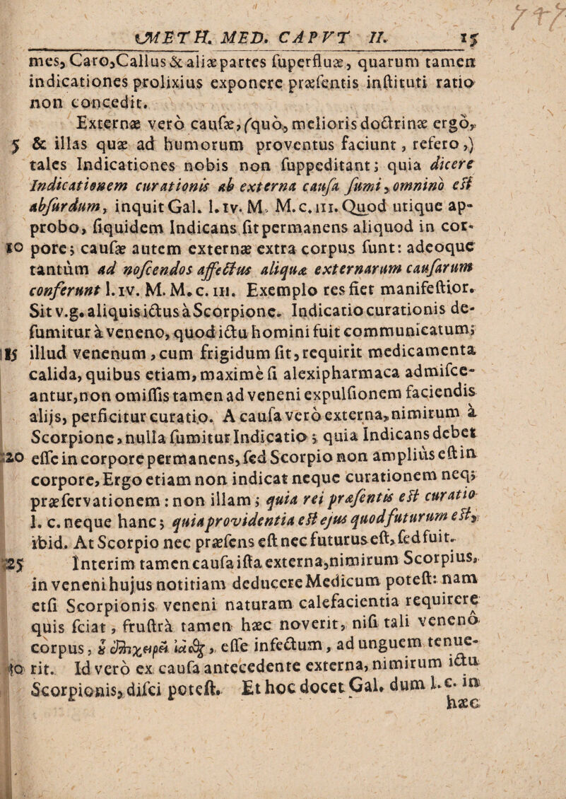 /7 MED. CAPFT IL_i% mes5Caro5Callus&: aliae partes fuperfluae , quarum taniea indicationes prolixius exponere pr^fentis inftituti ratio non concedit. Externae vero cai\f3e,(^quo;3 meliorisdodrinx ergOy 5 & illas qux ad humorum proventus faciunt, refero,) tales Indicationes nobis non fuppcditant; quia dicere Indicatimem curationis ah externa caufa fumi y omnino eU ahfurdumy inquitGak l.iv* M> M.c.iii.Q^od utique ap» probo» fiquidem Indicans fit permanens aliquod in cor¬ io porc j caufae autem externae extra corpus funt: adeoque tantum ad mfeendos affeStm aliqua, externarurth caufarum conferunt I. iv. M. M* c. lu. Exemplo res fiet manifeftior. Sit v.g* aliquis idus aScorpionc, Indicatio curationis de- fumitur a veneno, quod idu homini fuit communicatum; \tS illud venenum, cum frigidum fit,requirit medicamenta calida, quibus etiam, maxime fi alexipharmaca admifcc- antur,non omiflis tamen ad veneni expulfionem faciendis alijs, perficitur curati.o. Acaulavcroexterna^nimirum a Scorpione»nulla fumitur Indicatio; quia Indicans debet effc in corpore permanens, fcd Scorpio non ampliuseftin corpore. Ergo etiam non indicat neque curationem neq; praefervationem : non illam, quia reiprafentis elt curatio 1. c. neque hanc \ quia providentia eH ejus quod futurum eHy ibid. At Scorpio nec prxrcnseftnec futaruseft, fedfuit^ |25f Interim tamcn€aufaifl:aexterna,nimirum Scorpius, in venenihujus notitiam deducereMcdicum potefl:: nam ctfi Scorpionis veneni naturam calefacientia requirere quis fciat, fruftra tamen hxc noverit,, nifi tali veneno corpus 5 u > infedum, ad unguem tenue- «IQ rit. Id vero cx caufa antecedente externa, nimirum idu Scorpionis, difei potett# Et hoc docet Gal. dum Ec. in rixCb