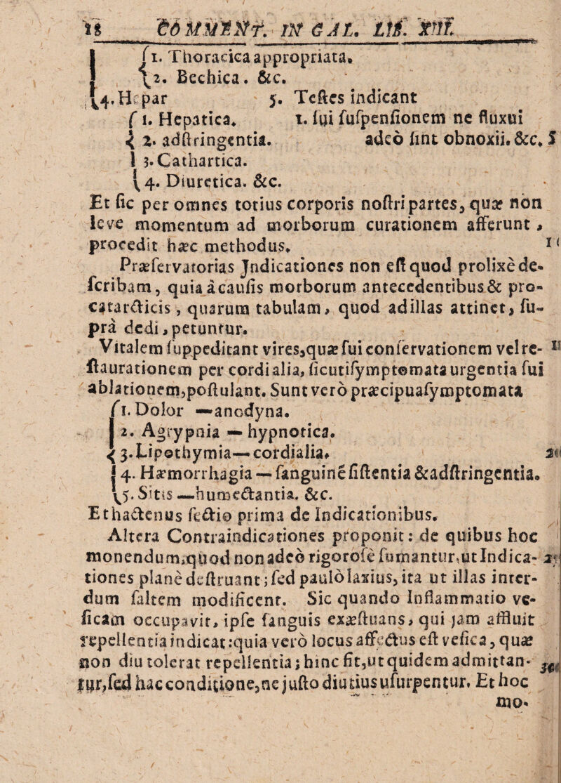 ..■'■y---- ! j I. Thoracica appropriata, \2. Bechica. &c. j^4.Hepar 5. Tcftes indicant CI. Hepatica. i. fhi fufpenfionem nc fluxoi ^ 2. adftfingentia. adeo hnt obnoxii. &c. S i ;.Cathartica. 1^4. Diuretica. &c. Et fic per osnnes totius corporis noftri partes, qua* nbn leve momentum ad morborum curationem afferunt» procedit hjec methodus. Prjefervatorias Jndicationes non e(!quod prolixede- feribam, quiaacaulis motborunt antecedentibus & pro- catar^icis, quarum tabulam» quod ad illas attinet» fu- pra dedi»petuntur. Vitalem f uppeditant vires,qua fui confervationem vclrc- flaurationeoj per cordi alia, (icutifymptomata urgentia fui ablationem,poftulant. Sunt vero prjecipuafymptoniat* A. Dolor —anedyna. J 2. Agiypnia — hypnotica. 43.Lipothymia—cordialia» 2«< 14- Hirmonhagia — fanguincfiftentia&adftringcntia. Sitis—humcaantia, &c. Ethaiffenus fedio prima ds Indicationibus, , Altera Contraindicationes proponit: dc quibus hoc f monendum.quodnonadebrjgorofefumantur,utlndica- a* dones planedcftruant;fed paulolaxius, ita ut illas inter¬ dum faltem modificent. Sic quando inflammatio vc- ficam occupavit, ipfc fanguis exseftuans, qui jam affluit repellentia indicat :quia vero locus affedus eft vcfica, quse sjon diu tolerat fcpclkntiajhincfitjUtquidemadmittan- fi)r,fcd hac conditione, ne j ufto diu dus ufurpen tur. Et hoc mo.