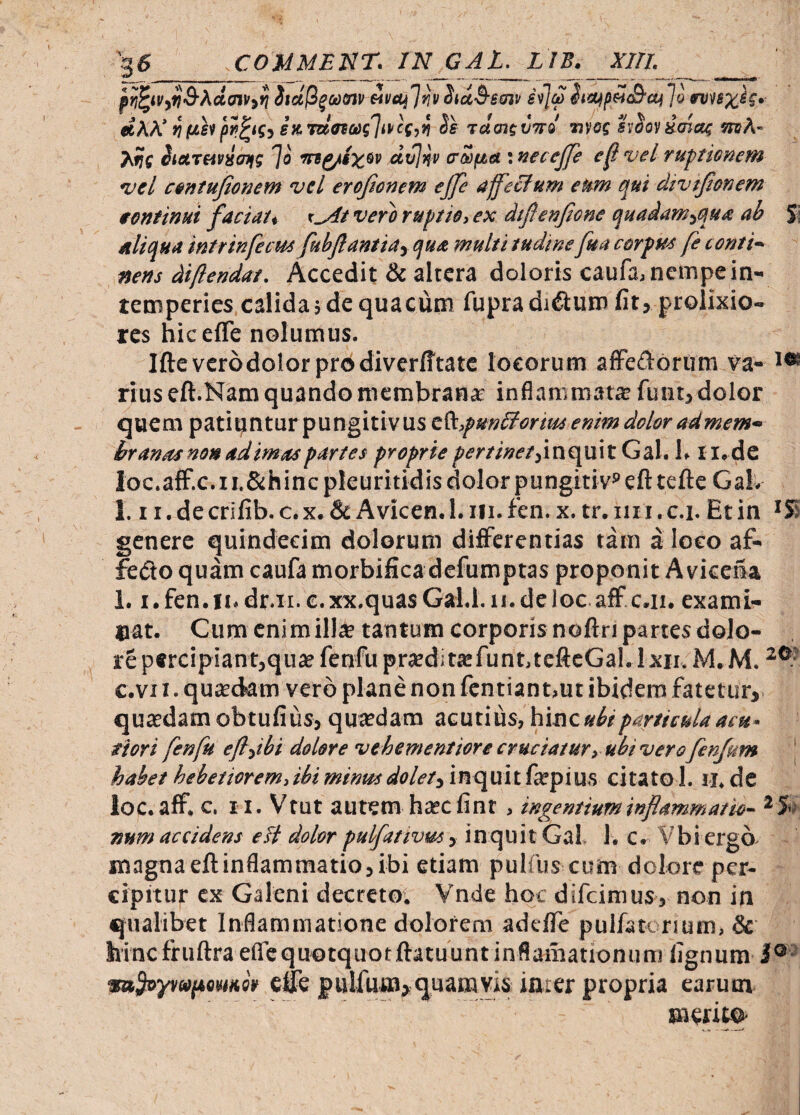 >6 3 COUMEnr. IN GAl. LIB. XIII. itdli^utnv Avai']^\i StccS^eatt h](2Jo nuxh*- «AA'(JjKsvp^ifj e» W«»s7<>cf)« rdatiinrd «vof hoo'iHma4 mh- A?f hoLteiviam ']o dvjnv aasftet; necejfe vel ruptionem vel contujionem vel eroftonem ejfe affectum eum qui divtjtonem tentinui faciat, x^tverh ruptio, ex dtftenfone quadam^qua ab aliqua intrinfecm fuhflantiay qua multi tudine fua corfue fe conti¬ nens diftendat. Accedit & altera doloris caufa, nempe in¬ temperies calida 5de quacum fupraduSum fit, prolixio¬ res hicefle nolumus. Si Ifteverodolorprodiverfftatc locorum afFe<^l6riim va- i« rius eft.Nam quando membrana inflammat® funt, dolor quem patiantur pungitiv US t^,pun£ioriui enim dolor ad mem¬ branas non adimas partes proprie^ifWwrjinquitGal. 1. Ii.de Ioc.aff.c.ii.&hincpkuritidis dolor pungiti v® efttefteGaL 1.1 r.decrifib.c.x.& Avicen.l.iii.fen. x. tr.iiii.c.i. Et in 'Si genere quindecim dolorum differentias tam a loco af- fedoquamcaufamorbificadefumptas proponit A vicena 1.1.fen.ii.dr.ii. c.xx.quasGal.l.ii.deloc aff c.ii. exami¬ nat. Cumcnimill^tantumcorporisnoftnpartesdolo- repercipiantjqu® fenfuprsdit® funt, teftcGal.I XII. M.M. c.vi I. qusdam vero plane non fcntiantmt ibidem fatetur, qu®damobtufius, qu®dam acutius, hinc «A riori fenfu efldbi dolore vehementiore cruciatur, ubi vero fenjum \ habet hebetiorem,ibi minus dolet^ inquit f®pius citato 1. ii. dc loc.aff. c. II. V^tut autem hscfinr, ingentium inflammatio- ^5’. Ttum accidens elt dolor pulfativus, inquit Gal, 1. c. Vbi ergo- magnaeftinflammatio,ibi etiam pulfus cum dolore per¬ cipitur ex Galeni decretoi Vnde hoc difeimus, non in qualibet Inflammatione dolorem adeffe pulfatc rium, & hinc fruftraeflc quotquot ftatuuntinflainationum lignum 1°- saSoyrufumeo elfe fulfuiD}quamvis inier propria earum mentO’