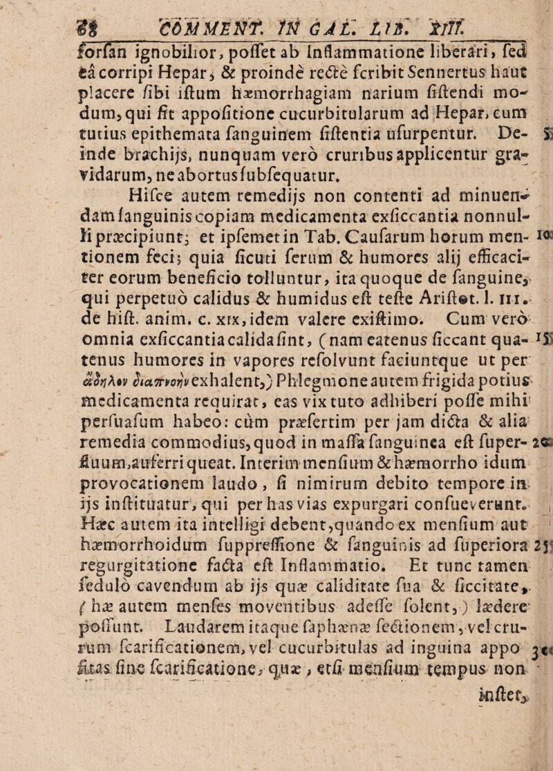 gg 'coMMMNf. m dAL tn. 'ttff. forfan ignobilior, pofTet ab Inflammatione liberari, fed tacorripi Hepar, & proinde refte feribitSennertus hauc placere /ibi iftum hxmorrbagiam narium fiftendi mo¬ dum, qui fit appoiidone cucurbitularum adjHepar.eum rutius epithemata fanguinem liftentia ufurpentuf. De- Si inde brachijs, nunquam vero cruribus applicentur gra¬ vidarum, ne abortus fubfeq uatur. Hifce autem remedijs non contenti ad minucn* damfanguiniscopiam medicamenta exficcantia nonnul¬ li preeeipiunt; et ipfemetin Tab. Caufarum horum men- i® tionem feci; quia ficuti ferum & humores alij efficaci¬ ter eorum beneficio tolluntur, ita quoque de fanguine,' qui perpetuo calidus & humidus efl teftc Ariftet. 1. iii. de hift. anim. c. xrx,idem valere exiftimo. Cum vero omnia exficcantiacalidafint, (namcatenusficcantqua- iX! tenus humores in vapores rcfolvunt faeiuntque ut per aotiAtu exhalent,) Phlegmone autem frigida potius* medicamenta requirat, eas vix tuto adhiberi pofTe mihi pcrfuafum habeo; cum prteferrim per jam diiSa & alia remedia commodius,quod in maffa fanguinca cft fuper- 2® fluum,auferriqueat. interim menfium&hseraorrho idiim provocationem laudo, fi nimirum debito tempore in- ijs inflitUatur , qui per has vias expurgari confueverant. Hatc autem ita intclligt debent,quando ex menfium aut ' hajmorrhoidum fuppreffione & fanguinis ad fiiperiora 2y regurgitatione fadta cft Inflammatio. Et tunc tamen fedulo cavendum ab ijs qua? caliditate fua & ficcitate». { hx autem menfes moventibus adeffe folent,) ludere pofTunt. Laudarem itaque faphaEntE fcdionem , ve! cru¬ rum fcarificationem, vel cucurbitulas ad inguina appo 3«« fctas fine fearificatione, quse, etfi men/iiim tempus non