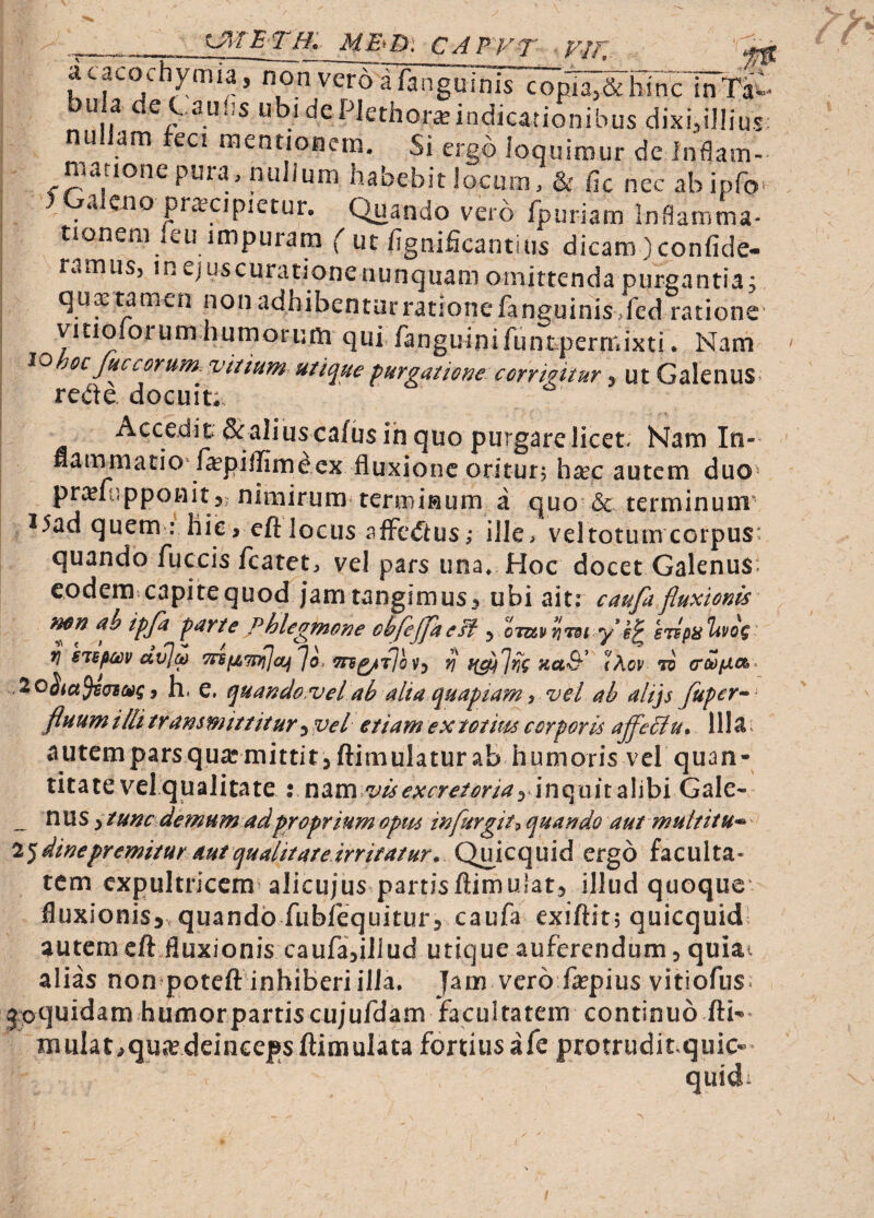 ME^Dl CAPPT FI FI acacochymia, non veroafanguinis copia 1 , , ' , - -vuuicijuciisnc inTi«- ^ ^ 2U‘^s de Plethor^indicationibus dixi^illius: nu am eci raentionem. Si ergo loquiniur de Inflam- matione pura.nuJium habebit locum, & fic nec abipfo' 5 Galeno pn-ecipietur. Quando vero fpuriam Inflamma- tionem icu impuram ( ut fignificantius dicam)confide- ramus, mejuscurationenunquamoinittendapurgantia; qux tamen non adbibentarrationefanguinis.fed ratione' vicioiorum humorum qui fanguinifuntpermixti. Nam ^ohoc fic eorum, vitium utique furgationecorrmtur, ut Galenus« rede. docuit; Accedit &aliuscafus ih quo purgare licet. Nam In- flammatio^ fepilfim^ex fluxione oritur, hxc autem duo^ prcefupponit3; nimirum terminum a quo'6c terminum^ I5ad quem : hie, efl:locus afFe<5ius; ille> veltotumcorpus: quando fuccis fcatet, vel pars una. Hoc docetGalenuS- eodem capitequod jam tangimus^ ubi ait: caufi fluxionis Hon ub ipfi purte phlegmone cbfeffke , otuv jiidi y*sTspa^vog fj siBpm av]M yj (Aov to (roop.a>^ 3 h. e. quando,velab alia quapiam, vel ah alijs fiper--^ fluum illi tr am mitt it ur ^ vel etiam ex tot itu corporis affeliu* 111^^ autemparsqu^mittit3 ftimulatur ab humoris vel quan¬ titate vel qualitate % vis excretoria3 inq uit alibi Gale- n u s 3 / unc demum ad proprium optu in fur git quando aut multitu^ i^dinepremitur aut qualitate irritatur* Qiuicquid ergo faculta¬ tem expultricem alicujus partisftimulat, illud quoque’ fluxionis^ quando fubfequiturj caufa exiftitj quicquidl autem cft fluxionis caufa^iJiud utique auferendum, quiai alias non poteft inhiberi illa. Jam vero fa?pius vitiofiis* jpquidam humor partis cujufdam facultatem continuo fti-* mulat^qut^e.dcinceps ftimulata fortius afe protrudit quic- quidi f