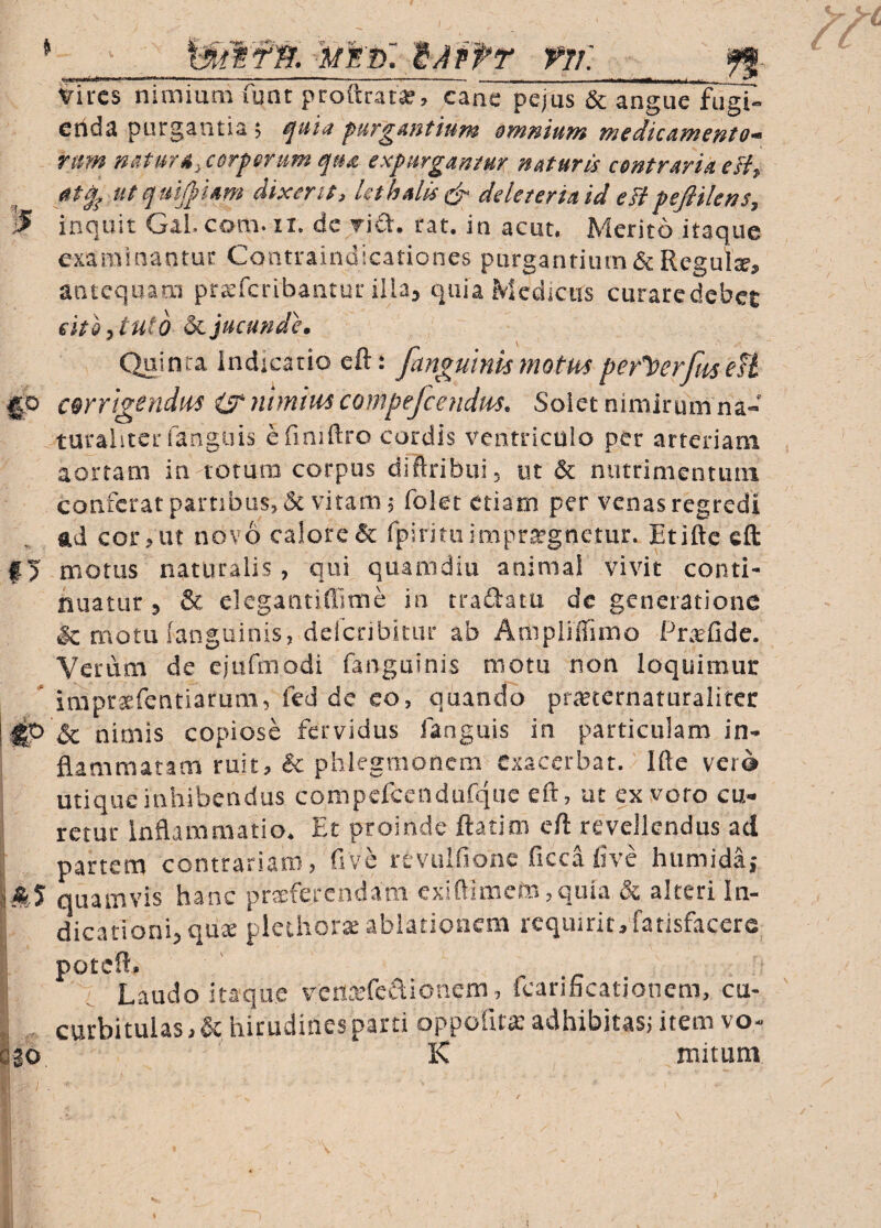 I ^ __m: % vires nimium funt proftrata?, cane pejus & angue fu^ crtda purgantia; quia purgantium omnium medicamento-^ rtm naturi^ corporum qua expurgantur naturis contraria eB, atq^ ut q mjf iam dixerit, lethalk dr deleteria id eTi pejlilens, inquit Gal. cora. ii. dc rift. rat. in acut. Merito itaque examinantur Contraindicationes purgantium&Regulte, antequam prsfcribantur illa, quia Medicus curaredebet cito, tuto & jucunde. Quinta indicatio eft: fanguinismotMper’^erfmefl & csrrigtndus CT nimiits compefcendm. Solet nimirum na¬ turaliter fanguis efmiftro cordis ventriculo per arteriam aortam in totum corpus diftribui, ut & nutrimentum conferat partibus, & vitam; folet etiam per venas regredi ftd cor,ut novo calore& fpirituimpr^gnetur. Etiftc cft f) motus naturalis, qui quamdiu animal vivit conti¬ nuatur 5 & elegantiffime in traftatu dc generatione & motu {anguinis, dcfcribltur ab Ampliffimo Priefide. Verum de cjufmodi fanguinis motu non loquimuc * irapraefentiarum, fed de eo, quando pr,vternaturalitcc & nimis copiose fervidus fanguis in particulam in¬ flammatam ruit, & phlegmonem exacerbat. Ifte vero utique inhibendus compcfccndufquc eft, at ex voro cu¬ retur Inflammatio. Et proinde ftatim eft revellendus ad partem contrariam, five revulOone ficca iive humida; quamvis hanc proferendam cxiftimem,qula & alteri In- ^ dicationi, quo pleihoro ablationem requirit,fatisfacere poteft. ' ; Laudo itaque vcnxfeAionem, fcarificationem, cu- curbitulas,&; hirudines parti oppofita; adhibitas; item vo- dlo K mitum t