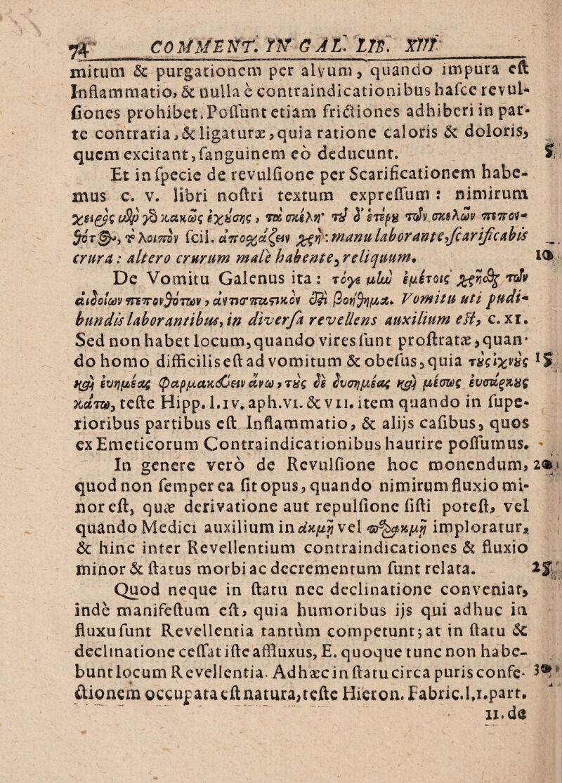 ^ CO Itm NT. TN^ G A l: m: Wf:_ mituQi & purgationem per alvum, quando impura eft Inflammatio, & nulla e contraindicationibus hafee rcvul- fiones prohibet.Poffunt etiam frictiones adhiberi in par¬ te concraria,&ligaturae,quia ratione caloris & doloris, quem excitant,fanguinem eo deducunt. J Et infpecic de revulfionc per Scarificationem habe¬ mus c. V. libri noftri textum cxpreffbm : nimirum ^ msM* ^ T(iv oK^Xcay 5^T^)T?>.oi7riy {ca\, laborant^'fJcAriJicis crur^: dtero crurum mule hubentey reliquum. De Vomitu Galenus ita: To<y^ uluu i/uhotiJi^f^cS^'njfy ettSoiCejymTTOP^TSffy 7 uvntrTraftfcdv 2^ Vomitu uti pudi* hundisUhorantibuSyW diver/h revellens auxilium eBy c.xr. Sed non habet locumjquando viresfunt proftratie ,quaii' do homo difficiliscftad vomitum &obcfus,quia lvr}fjt^sa$ (pupiJLaK<£t^v dveo 9Tug is ivcrriiAe&4 svau^fLug x-aTw, tcfte Hipp.Liv^aph.vi.dcVII.item quando in fups* rioribus partibus cft Inflammatio, & alijs cafibus, quos ex Emeticorum Contraindicationibus haurire poflumus. - In genere vero de Rcviilfione hoc monendum, ai» quod non femper ea fit opus, quando nimirum fluxio mi¬ nor cft, quie derivatione aut repulfione fifti poteft, vel quando Mcdici auxilium in dnfjLp vel imploratur* i & hinc inter Revellentium contraindicationes & fluxio minor & flatus morbi ac decrementum funt relata. -i ^ Quod neque in flatu nec declinatione conveniat, inde manifeftum eft, quia humoribus ijs qui adhuc ia fluxufunt Revellentia tantum competuntjat in flatu <5c decimatione ceffat ifte affluxus, E. quoque tunc non habe- buntlqcum Revellentia. Adhaecinftatucirca purisconfe- ftionem occupatacftnatura,tcftc Hieroa. Fabric.l j.part. ~ .. - ii.de