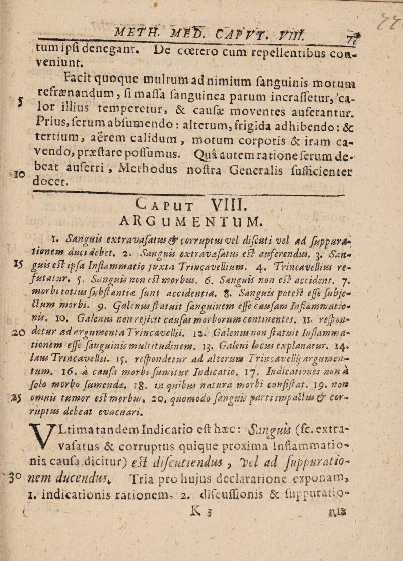 MBTli, Mllb. CJPP^T. Tfft I yrf tuniipfidencglnu D^coeccro*aun r e peTi e a tlbuTco^ veniunt. Facit cjuoCjue multum ad nimium fanguinis motum refr^^nandum 3 fimaffa fanguinea parum incraffeturj'ca¬ lor illius temperetur> & caufx moventes auferantur. Prius,feruriiabfumendo: alterumjfrigida adhibendo: & tertium, aerem calidum , motum corporis 6c iram ca* V endo, prceftare poflumas. Qua autem ratione ferum de** 20 auferri, Methodus noftra Generalis fufficienter docet. Caput VOI. A R G U M E N T ll M, 3. Sdnguls extravafatm& iorr^ftmvd difiutivel dd fiipppirs^^ it^nem dnetdebet, 2. Sanguis extravajktm eB auferendus, g. Sart’* 15 guis eB ipfa Infammatio juxta Trtncavellsum. 4. Brincavellms re<> futatur, 5*. Sanguu noneBmorhm, 6, Sanguis non eB accidens, j, morhitotimfuhftantia funt accidentia, §, Sanguis poteB effe fuhje'* Uum morbi, p, ^alenusftatmt fanguinem effe eaufam Jnftammatw* fiis, IO» Galenm nonrejiett cau/ks morborum continentes, ii. rejpon^ 20 adargumentaTrincavellii, 12. paleniunQnftatmtlnflammia^ tionem ejfe fangmnismultitisdinem, Vj, Galeni kcm explanatur, 14* lausTrincavelUi, refpondetur ad ait er st m 'Trine av elUj argumen^ tum, 16, A caufa morht fumitur Indicatio, 17. Indicationes mmh Jolo morbo [umenda, jS., tn qmhm natura morbi conjiflat, ig, non a5 omnis tumor eBmprbm, iq, quomodo [anguis parti impailm & cor^ ruptus debeat evacuari. VLtima tandem Indicatio efthxc: Sdn^tm (fc.extra-- vafatus & corruptus quique proxima InilamniatiO’» nhcmU didtm) esi difeutiendm , l>el ad fuppuratto- 30 nem ducendw. Tria pro hujus declaratione exponam» I. indicationis rationem» 2. difcufftonis & fuppuratio- K 3 ais C-.