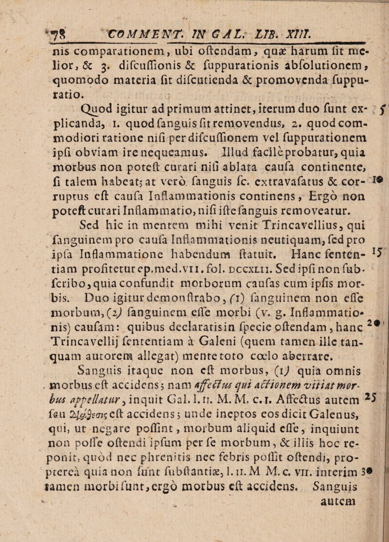 ^,7S COMMENT. IN GAL, LTS. XTIT. nis comparationem, ubi oftcndam, quas harum fit me¬ lior, 6c 3. difcuflionis & fuppurationis abfolutionem j quomodo materia fit difeutienda & promovenda fuppu- ratio. Quod igitur ad primum attinet, iterum duo funt ex- f ’ plicanda, i. quod fanguls fit removendus, 2. quod com¬ modiori ratione nifi pcrdifcuffionem vel fuppurationem ipfi obviam ire nequeamus. Illud facile probatur, quia morbus non poteft curari niil ablata caufa continente, fi talem habeatsat vero, fanguis fc. extravafatus & cor- i® ruptus cft caufa Inflammationis continens. Ergo non poteft curari Inflammatio, nifi ifte fanguis removeatur. Sed hic in mentem mihi venit Trincavcllius, qui fanguinem pro caufa Inflammationis neutiquam, fcdpro ipfa Inflammatione habendum ftatiiit. Hanc fenten- ' tiam profitetur ep.med.VII. fol. dccxlii. Sed ipfi non fub- feribo, quia confundit morborum caufas cum ipfis mor¬ bis. Duo igiturdemonflrabo, fi) fanguinem non efle morbum,(2y) fanguinem efle morbi (v. g. Inflammatio¬ nis) caufam: quibus dcclaratisin fpecie oftendam , hanc Trincavellij fententiam a Galeni (quem tamen ille tan- quam autorem allegat) mente toto cado aberrare. Sanguis itaque non cft morbus, {i) quia omnis t . morbus eft accidens j nam qui Actionem vitiatmor- bus appellaturGaLLu. M.M, c.i. AfFcdus autem l faii cft accidens, unde ineptos cos dicit Galenus, qui, ut negare poflint, morbum aliquid efle, inquiunt non pofte oftendi ipfum per fe morbum, & illis hoc re¬ ponit, quod nec phrenitis nec febris poflit oftendi, pro- ptercii quia non funt fubftanti^, l.ii.M M. c. vii, interim 3® ** tamen morbi funt, ergo morbus eft accidens. Sanguis autem