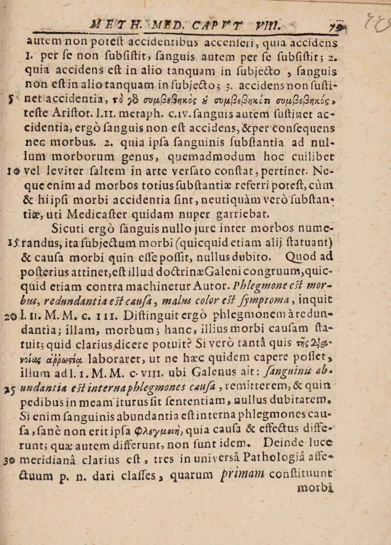 iic/frr rnf. ^ autem iion potcft accidentibus accenleri, quia accidens I. per fc non fubfiftit? fanguis autem per Cq fubfiftit; 2. quia accidens cft in alio tanquam in fubjedo ^ fanguis v non eftinaliotanquam infub;edo; 3. accidenstionfufti- J' net accidentia, to ^ ^ erojuPsjSfjKog »■ tefteAriftot. Lii.mctaph. cnv.fanguis autem fuftinet ac^ cidentia, ergo fanguis non cft accidensj&per confequens nec morbus, 2, quia ipfa fangiiinis fubftantia ad nul¬ lum morborum genus, quemadmodum hoc cuilibet lovel leviter faltem in arte verfato conftat,pertinet. Ne¬ que enim ad morbos totius fubftantiae referri poteft,cum & hiipfi morbi accidentia fint, neutiquam verofiibftan^ • tiat, uti Medicafter quidam nuper garriebat. Sicuti ergo fanguis nullo jure inter morbos numc- 15 randas,itafub;edum morbifquicquid etiam alij ftatuant) & caufa morbi quin effcpoflit, nullus dubito. Quod ad pofterius attinet,eft illud dodrina^Galeni congruum,quic- quid etiam contra machinetur Autor. ef/ mor^ biUy redundmtia eli caufa ^ malm color eB fympeoma^ inquit 20I.I1.M.M. e. III. Diftinguitergo phlcgmonemaredun- dantia; illam, morbum; hanc, illius morbi caufam fta* tuitjquid clarius dicere potuit? Sivero tanti quis V0IU4 laboraret, ut ne ha^c quidem capere pofict> ilium adl/i.M.M. o viii. ubi Galenus a\t: fangumu undamia eHinternafUegmoms caufa , remitterem, & quin pedibus in meam'iturusfit fententiam, nullus dubitarem^ Si enim fanguinis abundantia cft interna phlegmones cau¬ fa jfane non erit ipfa quia caufa effeftus diffe¬ runt; quse autem differunt, non funt idem. Deinae lucc 3© meridiana clarius cft, tres in universa Pathologia affe*^ ftuum p. n, dari claffesj quarum primatu con^dinnnt morbi