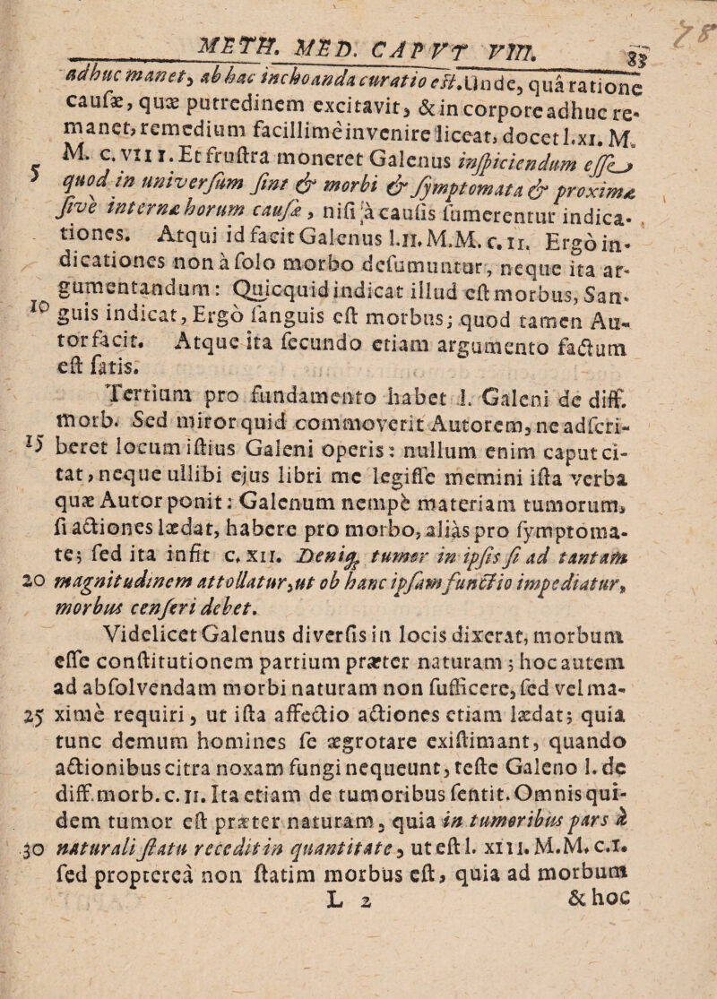 METfJ, CAP VT VW, adhuc^hhaci'ml^mdacuratioTH^^ qu^ratione cauf^,qux putredinem excitavit^ & in corpore adhuc re* manet,remedium facillimeinvcnireliceat,docethxi.M. M. c. vn I. Et fruftra moneret Galenus injptclendum efeS quod in univerfum fmt & morbi ^/ymptomata & proxima five tnternsihorum caujk, nifil^caufis lumerenriir indica- , tiones. Atqui id facit Galenus I.ilM.M.c. II. Ergoin- dicationes non afolo morbo dcfiimiiiitur, neque ita ar¬ gumentandam : ^icquid indicat illud eft morbus, San- guis indicat, Ergo (anguis cft morbusj quod tamen Au- torfacit. Atque ita fecundo etiam argumento fadum cft fatis; Tertium pro fundamento habet J. Galeni dc di£ morb. Sed mirorquid commoverit Autorem, neadferi- ^5 beret locum iftius Galeni operis: nullum, enim caput ci¬ tat, neque uilibi ejus libri mc legiffe memini ifta verba qux Autorponit: Galenum nenip^ materiani tumorunii fi asiones laedat, habere pro morbo, alias pro fymptoma- te; fed ita infit c^xii. Deni^ tumor in ipjisjiad tantam ao magnitudinem at tollat ur^ut ob hanc ipfamfuntfio impediatur y, morbm cenferi debet. Videlicet Galenus diverfisin locis dixerat, morbum efle conftitutionem partium pr^tcr naturam ; hoc autem ad abfolvendam morbi naturam non fufficere, fed vel ma- ay xime requiri, ut ifta affedio adiones etiam laedat; quia tunc demum homines fe aegrotare exiftimant, quando adionibus citra noxam fungi nequeunt, tefte Galeno 1. dc difF.morb. c.n. Ita etiam de tumoribus fentit. Omnis qui¬ dem tumor eft praeter naturam, quia in tumorthmpars k 30 naturali Jlatii recedit in quantitate^ ut eft I. xiii.M.M^c.x. fed propcerca non ftatim morbus cft^ quia ad morbum
