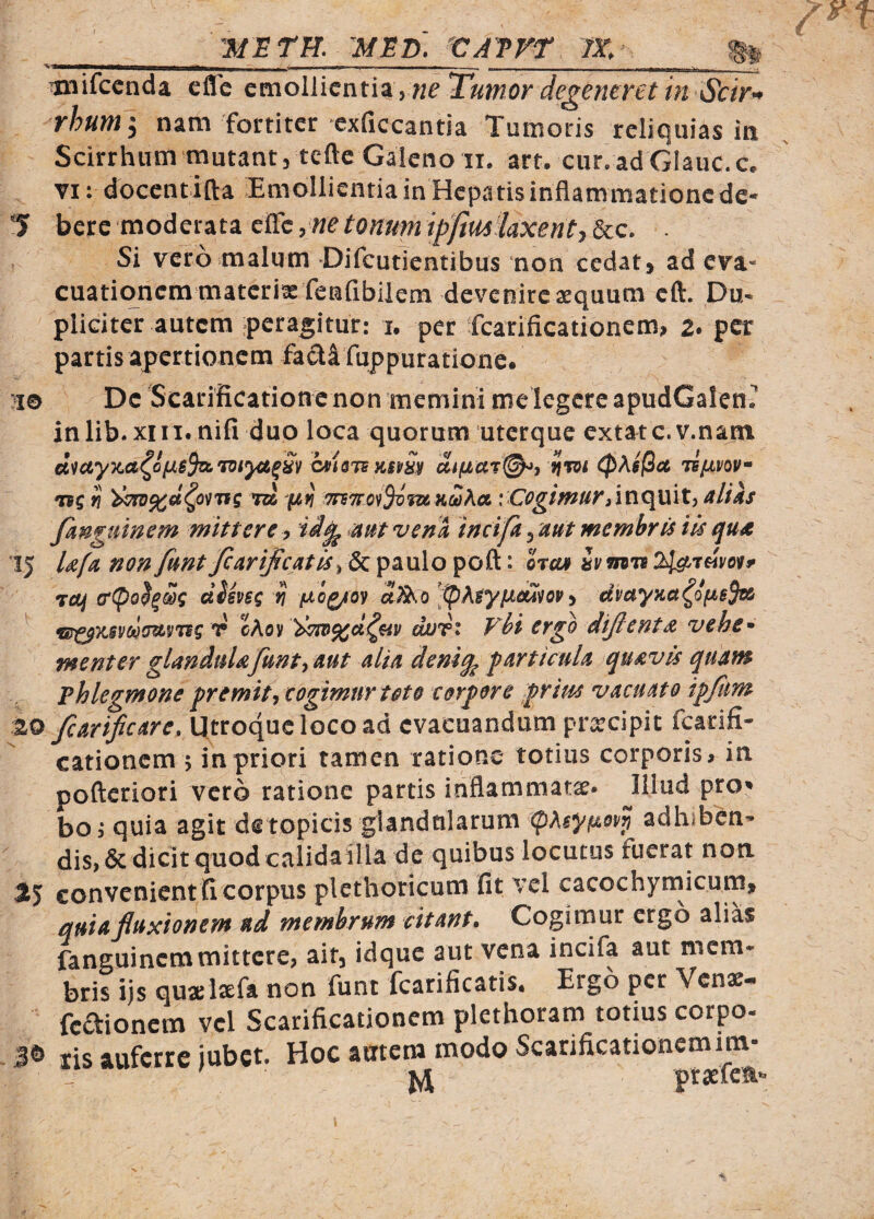 _ - - - - - ---- __ __ __ Tinifccnda efle ^molVicwnz^neTuwor degeneret in Scir^ rhunii nam fortiter exficcantia Tumoris reliquias in Scirrhiim mutant, tcfte Galeno ii. arr. cur.adGIauc.c, VI: docentifta iEmollientiainHcpatisinflammationcde* 1 bere moderata eilc ine tonum ipfim^laxenty &c. . Si vero malum Difcutientibus non cedat, ad eva¬ cuationem matcrixfenfibilem devenire sequum eft. Du¬ pliciter autem peragitur: i, per fcarificationem; 2. per partis apertionem facti fuppurationc. }i© De Scarificatione non memini melegcre apudCalen^ inlib.xiM. nifi duo loca quorum uterque extatc.v.nain d^ayxa^ofJLBS^TViyct^Sv i^isTejum fim (pAsfict lifivov- *nq ^ ^iro^fie^ovns: m ptj TTBwo^fSvfUKcoKa inquit, ali as fknguinem mittere, aut vena incifa ^ aut membris iis tjUA 15 Ufa non funt fiarijicatis^ & paulo poft: orcti» hm^ 2^t«W^ T^^^ (sCpo^^Sq dimg rj fto^oy 'tpAtypeu^op ^ dvayKa^of^BSti T cAovdur* vbi ergo difienta vehe* menter glandulafunty aut alia deni^ particula quavis quatn phlegmone fremit^ cogimur toto corpore ^ritts vacuato iffim 20 fcarificare. Utroque loco ad evacuandum pr;rcipit fcarifi- cationem 5 in priori tamen ratione totius corporis ^ in pofteriori vero ratione partis inflammatae- Illud pro^ boi quia agit detopicis glandularum (pAsy^ov^ adhibcn-  dis, & dicit quod calida illa de quibus locutus fuerat non 2$ convenient fi corpus plethoricum fit vel cacochyniicum, quiafiuxionem ad membrum citant. Cogimur ergo alias fanguinemmittere, ait, idque aut vena incifa aut mem* bris ijs quajlsefa non funt fcarificatis. Eigo per Venas-* feftionem vcl Scarificationem plethoram totius corpo- xis auferre jubet. Hoc amem modo Scarificationemim- !: ' jyj ptaefem*'