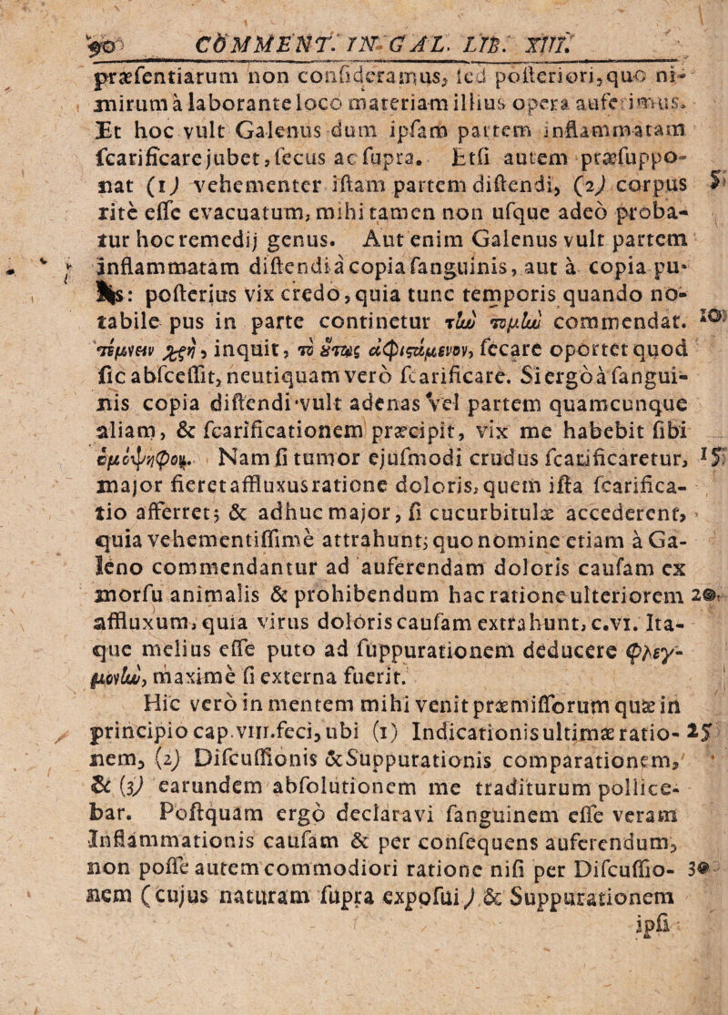 ' .•i?' cb^MUE Ur: 7m a A L. un: tnf praefentiarum non coiifidcraixms; icd polleric^rijquo ni^ iniruni a laborante loco materiam iliius opera ante imus. J£t hoc vult Galenus dum ipfam paitem inflanimatam fcarificarejubetjfecus aefupra. Btfi autem pr^fuppo- nat (ij vehementer iftam partem diftendi, (2J corpus rite effe evacuatum, mihi tamen non ufque adeo proba¬ tur hoc remedij genus. Aut enim Galenus vult partem inflammatam diftendiacopiafanguinis, aut a copia pu* l|s: pofterius vix credo,quia tunc temporis quando no¬ tabile pus in parte continetur •ttw 'rofiluu commendat. inquit, d Sm^ cc<pi?uf^6Vdy) fccare oportet quod ficablbeflit, neiitiquamver6 fcarificare. Siergbafangui- jiis copia difl:endi‘vuk adenas Vel partem quamcunque aliam, & fcarifieationem praecipit, vix me habebit fibi Nam fi tumor ejufmodi crudus fcariticaretur, major fieretaffluxusratione doloris,quem ifta fcarifica- tio afferret5 & adhuc major, fi cucurbitulas accedercnt> > quia vehementiffime attrahunt^ quo nomine etiam a Ga¬ leno commendantur ad auferendam doloris caiifam cx morfu animalis 5c prohibendum hacrationeultcriorem affluxum, quia virus doloriscaufam extrahunt, c.vi. Ita¬ que melius effe puto ad ftippurationcm deducere (phsy- fLiiylw, maxime fi externa fuerit. | Hic vero in mentem mihi venit praemifforumquse in principio cap.vin.feci>ubi (i) Indicationis ultimae ratio-315 iiem^ (2) Difcuflionis oeSuppurationis comparationem, * & (3^ earundem abfolutioncm me traditurum pollice¬ bar. Poftquam ergo declaravi fangtiinem effe veram Inflammationis caufam & per confequens auferendum, non pofle aurem commodiori ratione nifi per Difcuffio- nem (cujus naturam fupra exppfui/& Suppurationem