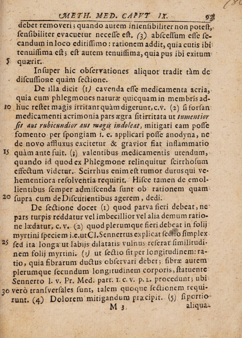 debet removeri 5 quando autem inieniibiiiternon potcfty. fenfibiliter evacuetur neceffe eft, abfcelTum efle fe- canduminloco editiffuno: rationem additj quia cutis ibit tenuiflima ctt, eft autem tenuiffima^ quia pus ibi exitunn 5 quserin. InTuper hic obfervationes aliquor tradit tam de difcuffione quam fc£lione. De illa dicit (i^ cavenda effe medicamenta acria,, quia cum phlegmones naturae quicquamin membris ad- 10 huc reftet magis irritant quam digeruntaC.v. (2) riforfan' medicamenti acrimonia pars aegra fit irritata ut tumentior fit aut rubicundior mt magis indole at\ mitigari eam poflTc fomento per fpongiam i, e; applicari poffc anodyna, nc de novo affluxus excitetur & gravior fiat inflammatio quam ante fuit, (i) valentibusmedicametitis utendum, quando id quod ex Phlegmone relinquitur fcirrhofum effedum videtur,. Scirrhus enim eft tumor durusqui ve- hementiora refolvehtia requirit. Hifce tamen de emol¬ lientibus femper admifeenda funt ob' rationem quam^ fupra cum deDifcuticntibus agerem, dedi.* De feftione docet (i) quod parva fieri debeat, ne* pars turpis reddatur vel imbecillior vel alia demum ratio¬ ne Ixdatur, c. V. (2) quod plerumque fieri debeat in folii' myrtini fpeciem i.c.utCl.Sennertus explicat feftro firnplex fcd ita longamt labijs dilatatis vulnus referat fimiiitudi- nem folii myrtini. ut fcdio fit per lo ngitudinem: ra¬ tio, quia fibrarum duftus obfcrvari debet; i fibrae autem plerumque fecundum longitudinem corporisjftatuentc Sennerto 1. v. Pr. Med. part. i.c.v. p.L. procedunt5 ubi jo vero tranfverfales funt, talem quoque fcdlionem requi¬ runt. (4) Dolorem mitigandum pracipit. (5) fi portio^ M