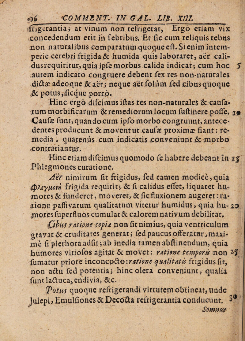 ^ ‘COMMINT. IN aJL. LIS. XIlL 'Illi— ■■■ ■ ■■»■■ —.. - . - ■- - - ■■ ;—^—‘-—i-nr. tfngvrantia; at vinum non refrigeratj Ergo etiam vix ,concedendum erit in febribus. Et fic cum reliquis rebus non naturalibus comparatum quoMccft.Sienim intem¬ perie cerebri frigida & humida quis laboraret, aer cali- ,dusrequiritur,quiajpfemorbus calida indicat; cum hoc 5 autem indicato congruere debent fex res non-naturales diiSlte adco,quc.&aer:; neque aerfolum ied cibus quoque .!& potus ,ificque porrp. Hinc ergo difeimus iftas res non-naturales & caufa« rum morbificarum & remediorum locum fnftinerc poffe, a» Caufae funt, quando cum ipfo morbo congruunt, antccc> dentes producunt Semoventur caufae proximae fiant: re¬ media , quatenus cum indicatis conyeniunt Sc morbo vcontratiantux. Hinc etiam difeimus quomodo fc habere debeant in Phlegmones curatione. Jer nimirum fit frigidus, fcd tamen modice,quia ■ipXsyfAoi)^ frigida requirit; Sc fi calidus elfet, liquaret hu¬ mores Sc funderet, moveret, Sc fic fluxionem augeret :ra* ,tione paflivarum qualitatum vitetur humidus, quia hu-20 ^ores fuperfluos cumulat Sc calorem nativum debilitat, Cfhus ratione .copU non fit nimius, quia ventriculum gravat Sc cruditates generat; fed paucus offeratnr, maxi- ' me fi plethoraadfif ;ab inedia tamen abflinendum, quia humores vitiofos agitat Sc movet; ratime temperk non 25 fumatur ^noit \'a.co'!\z.o^C)\riitione quAlitatis frigidus fit, , non actu fcd potentia; hinc olera conveniunt, qualia funtlaftucajendivia, &c. quoque refrigerandi virtutem obtineat, unde Julepi? Eraulfioncs Sc DecoQa refrigerantia conducunt, 3® ’ Somnus
