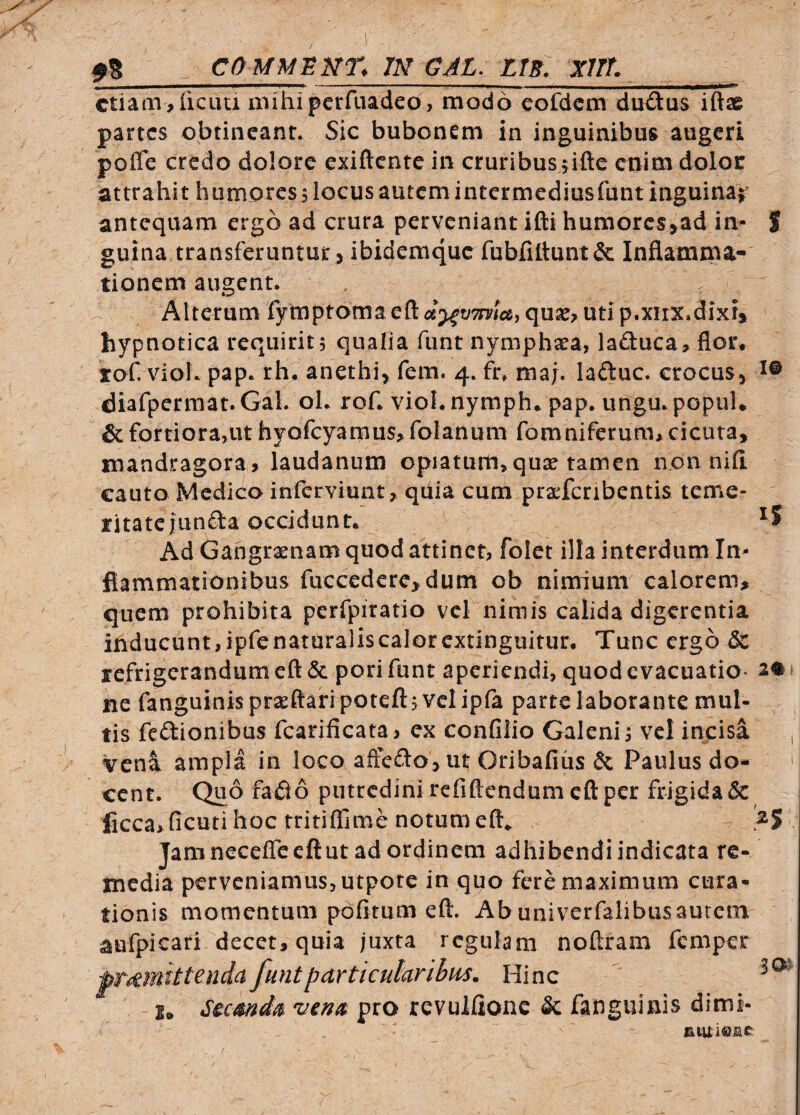- -- i —^— etiam^ficLUi iiiihipcrfLiadeo, modo cofdcm du£tus iftae partes obtineant. Sic bubonem in inguinibus augeri poffe credo dolore exiftente in cruribus jifte enim dolor attrahit humores 5 locus autem intermediusfunt inguinaj antequam ergo ad crura perveniant ifti humorcs>ad in- S guina transferuntur 3 ibidemque fubfittunt& Inflamma¬ tionem augent. Alterum fytnptoma qua^^ uti p.xiix.dixi» hypnotica requirit, qualia funt nymphaea, lafl:uca> flor, rof vioh pap. rh. anethi^ fem. 4. fr, maj. laftuc. crocus, diafperraat. GaL oL rof. viol.nymph. pap. urigu.popuU & fortiora,ut hyofcyamus> folanum fomniferum* cicuta, mandragora» laudanum opiatum,qux tamen non nili cauto Medico inferviunt, qiiia cum praefcribentis teme¬ ritate junfta occidunt. ^5 Ad Gangraenam quod attinet, folet illa interdum In¬ flammationibus fuccedcrcjdum ob nimium calorem» quem prohibita perfpiratio vcl nimis calida digerentia inducunt, ipfe naturalis calor extinguitur. Tunc ergo & refrigerandum eft & pori funt aperiendi, quod evacuatio¬ ne fanguinisprsrftaripoteft, velipfa parte laborante mul¬ tis feftionibus fcarificata> ex confilio Galeni i vel incisa vena ampla in loco aftefto, ut Oribafius & Paulus do¬ cent. Quo faiio putredini refiftendum eft per frigida & ficca> ficuti hoc tritiflime notum eft^ Jam neceflceftut ad ordinem adhibendi indicata re¬ media perveniamus, utpote in quo fere maximum cura¬ tionis momentum pofitum eft. Abuniverfalibusaurem aufpicari decet, quia juxta regulam noftram femper ^untparticularibus. Hinc Sicmd^ Vina, pro revulflonc & fanguinis dimi- jituieiiC' 2# 30^