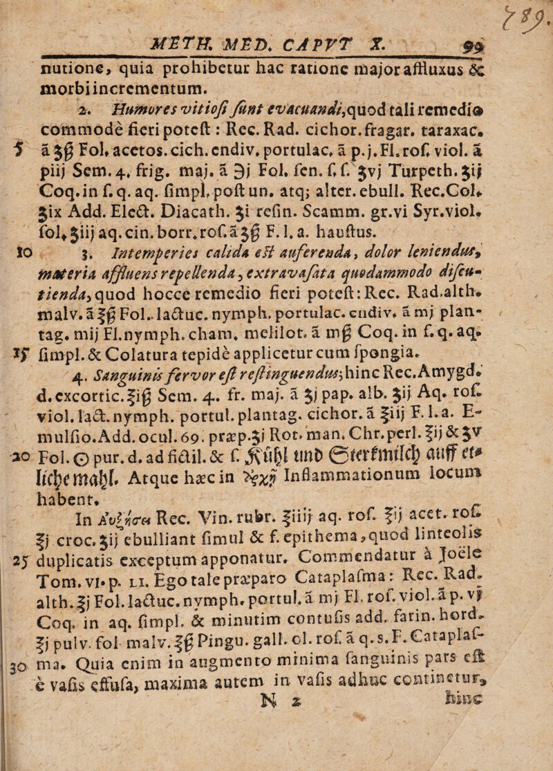 nutionc, quia prohibetur hac ratione major aftluxus ^ morbi incrementum. 2. Humores vitiofi Junt evAcuandi^o^oi, tali remedio commode fieri poteft : Ree. Rad. cichor.fragar, taraxac* FoKacctos.cich.endiv, portulae, a p.j.ELrof, viol. a piij Sem.4, frig. maj. a 9j FoK fen, fif. Jvj Turpeth.Jif Coq.inf.q.aq, fimpLpoftun. atq; alter, ebuli. Rec.GoIi. gix Add. Elcd. Diacath. §1 refm. Scamm. gr.vi Syr.viol. foltjiijaq.cin.borr^rcf.aj^ F.La. hauftus. IO I. Intemperies calida eH auferenda ^ dolor leniendstf^ fnMeria affluensrepeUenda^extravafata quodammodo difeu* fiendayqnod. hocce remedio fieri poteft:Rec. Rad.alth* malv. aFol..ladue. nymph. portulae, endiv, a m; plan-^ tag. mij FJ.nymph. cham. melilot. a m§ Coq. in f.q. aq. ^ fimpl. & Colatura tepide applicetur cum fpongia. 4, Sanguinis fervor eflreftinguendu^'-fi\ViZ Rec.Amygd# d.cxcortic.fig Sem. 4. fr. maj. a 5; P^P* Jij Aq. rofi vioL lad.nymph. portuLplantag. cichor. a fiij F. l.a. E- mulfio.Add. ocul. 69. pra^p-5i Rot. man, Chr.perl. fij&JV' ao Foi.©pur.d.adfiai!.& fi tmt) anffett^ Atque h^c in Inflammationum iocuin habent. ^ In AvIykth Rec. Vin. rubr. fiiij aq. rofi fij acet, rou croc. Jij ebulliant finiul & f.epithema^quod linteolis 25 duplicatis exceptum apponatur. Commendatur a Joelc Tom.vi.p. Li.Egotalepra’paro Cataplafmar Rcc.^Rad- alth.I) Fol. la£luc.nymph.portui.a mj FI. rofi vioLap. n Coq, in aq. fimpl. & miniitim contufjs add. fann.hortL fi pulv. fol- malv.fg Pingu.gall. ol. rofi aq.s.F.eataplar- 30 ma. Quia enim in augmento minima fangiiinis pars effi e vafis elfufa, maxima autem in vafis adhuc continetura, K a kmc