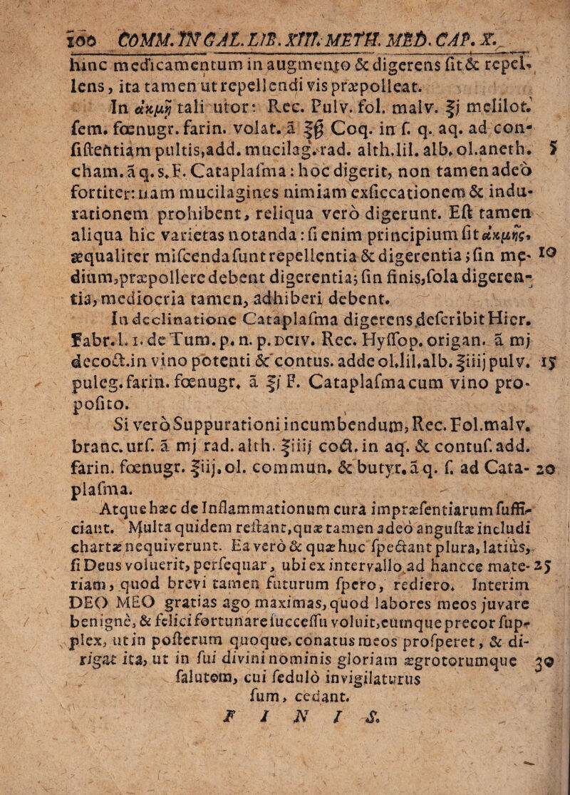 xoo eoMM.mGJL.m.xm.Msmmsb.c^p. - — ■ - II I I ' ' - n-^ hinc tncdicamcatuni in augmento & digerens fit 6c repeh lens, ita tam en ut repellendi vis praepolleat. In tali utor : R.ec. Pulv. fol. malv. melilctJ fem. foenugr. farin. volat, a Coq. irrf. q. aq. ad coii- fiftefitiam pultis,add. mticilagVrad, althdil. alb. oLaneth. ? cham. aq.s^E^Cataplaima: hoc digerit, non tamenadeo fortiter: nam mucilagines nimiam exficcationefB& indu- racionem prohibent, reliqua vero digerunt. Eft tamen aliqua hic varietas notanda: fi enim principium fi ssqualiter mifcendafunt repellentia & digerentia ; fin mf' dium,pra:pGllere debent digerentiaj fin finis,fola digeren¬ tia, mediocria tamen, adhiberi debent. In declinatione Cataplafma digerensjdeferibit Hier. fabr.L dcTum.p. n, p.DCiv. Rec. Hyffbp.origan. a mj decocl.in vino potenti Sc contus. adde oLliUalb. |iiii pulv, iJ puleg.farin. foenugr^ a |/F. Cataplafmacum vino pro^ pofito. Si verqSuppurationi incumbendum, Rec. Fol.malv. branc. urf. a mj rad. alth. |iii| co£\, in aqf. & contuf. add. farin. foenugr. fiij.ol. commum & butyr.aq. f. ad Cata- 20 plafma. Atque hsBC de Inflammationum cura imprsefentiariimfufE- ciaiit. Jvjulta quidem reil:ant,qu5E tamen adeo anguft^ includi charta nequiverunt. Ea vero quse huc fpedant plura, latius, fiDeus voluerit, perfequarj, ubiexintervallo.ad hancce mate-25 riao), quod brevi tamen futurum fpero, rediero, Interim DEO MEO gratias ago maximas, quod labores meos/uvarc benigne^ & fclicifortunareiucceflii voluit,cumquepreeor fup^ plex, iitin pofterum quoque, conatus meos profperet, 3c di¬ rigat ica, ut in fui divini nominis gloriam ^grotorumque 3Q falutem, cui fedulo invigilaturus fum, cedant. ' • FINI S.