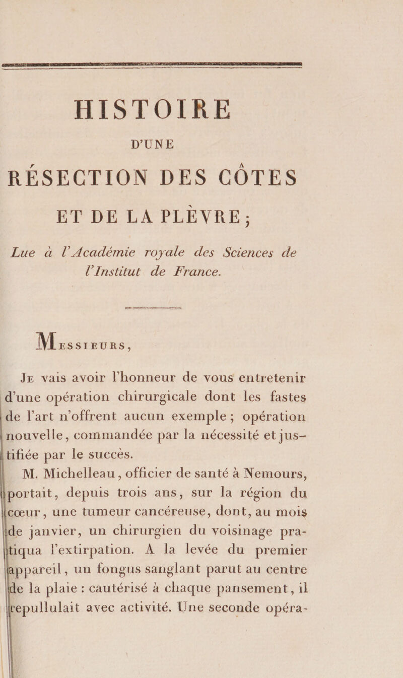 HISTOIRE D’UNE RÉSECTION DES CÔTES ET DE LA PLÈVRE j Lue à VAcadémie royale des Sciences de VInstitut de France. ÎVIeSSI EURS , Je vais avoir l’honneur de vous entretenir d’une opération chirurgicale dont les fastes i de Fart n’offrent aucun exemple ; opération » nouvelle, commandée par la nécessité et jus- l( tifiée par le succès. M. Michelleau, officier de santé à Nemours, (portait, depuis trois ans, sur la région du cœur, une tumeur cancéreuse, dont, au mois de janvier, un chirurgien du voisinage pra¬ tiqua l’extirpation. A la levée du premier appareil, un fongus sanglant parut au centre de la plaie : cautérisé à chaque pansement, il repullulait avec activité. Une seconde opéra-