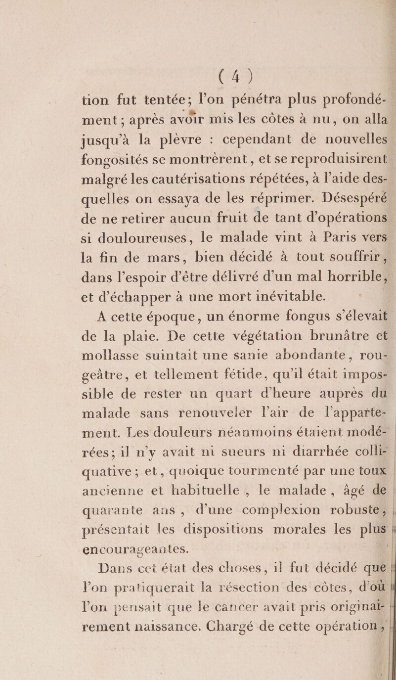 tion fut tentée; l’on pénétra plus profondé¬ ment ; après avoir mis les côtes à nu, on alla jusqu’à la plèvre : cependant de nouvelles fongosités se montrèrent, et se reproduisirent malgré les cautérisations répétées, à l’aide des¬ quelles on essaya de les réprimer. Désespéré de ne retirer aucun fruit de tant d’opérations si douloureuses, le malade vint à Paris vers la fin de mars, bien décidé à tout souffrir, dans l’espoir d’ètre délivré d’un mal horrible, et d’échapper à une mort inévitable. A cette époque, un énorme fongus s’élevait de la plaie. De cette végétation brunâtre et mollasse suintait une sanie abondante, rou¬ geâtre, et tellement fétide, qu’il était impos¬ sible de rester un quart d’heure auprès du malade sans renouveler Pair de l’apparte¬ ment. Les douleurs néanmoins étaient modé¬ rées; il n’y avait ni sueurs ni diarrhée colli- quative ; et, quoique tourmenté par une toux ancienne et habituelle , le malade , âgé de quarante ans, d’une complexion robuste, présentait les dispositions morales les plus ü encourageantes. ■ Dans cet état des choses, il fut décidé que ! l’on pratiquerait la résection des côtes, d où !i l’on pensait que le cancer avait pris originai¬ rement naissance. Chargé de cette opération,