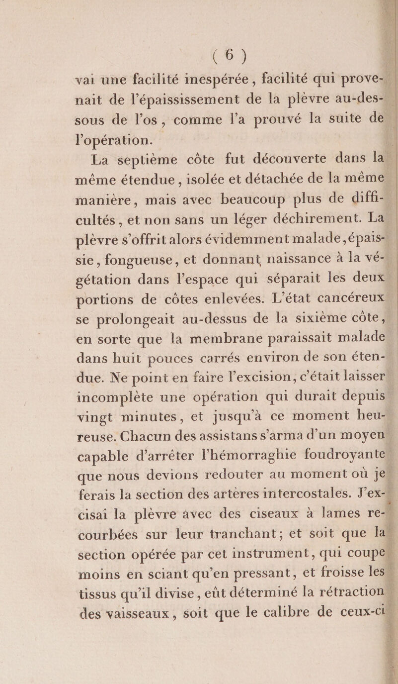 vai une facilité inespérée, facilité qui prove¬ nait de l’épaississement de la plèvre au-des¬ sous de l’os , comme l’a prouvé la suite de l’opération. La septième cote fut découverte dans la même étendue , isolée et détachée de la même manière, mais avec beaucoup plus de diffi¬ cultés , et non sans un léger déchirement. La plèvre s’offrit alors évidemment malade,épais¬ sie, fongueuse, et donnant, naissance à la vé¬ gétation dans l’espace qui séparait les deux portions de cotes enlevées. L’état cancéreux se prolongeait au-dessus de la sixième côte, en sorte que la membrane paraissait malade dans huit pouces carrés environ de son éten¬ due. Ne point en faire l’excision, c’était laisser incomplète une opération qui durait depuis vingt minutes, et jusqu’à ce moment heu¬ reuse. Chacun des assistans s’arma d’un moyen capable d’arrêter l’hémorraghie foudroyante que nous devions redouter au moment où je ferais la section des artères intercostales. J’ex¬ cisai la plèvre avec des ciseaux à lames re¬ courbées sur leur tranchant; et soit que la section opérée par cet instrument, qui coupe moins en sciant qu’en pressant, et froisse les tissus qu’il divise, eût déterminé la rétraction des vaisseaux, soit que le calibre de ceux-ci