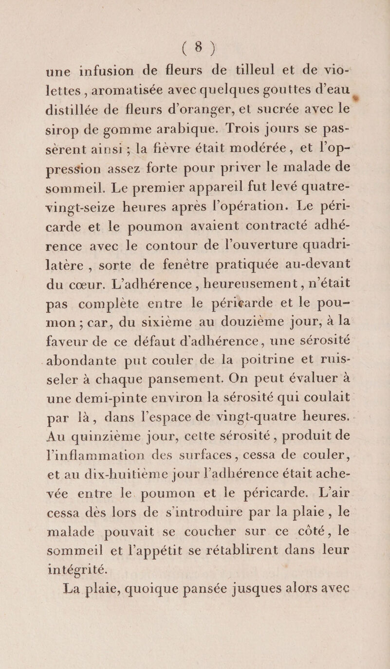 une infusion de fleurs de tilleul et de vio¬ lettes , aromatisée avec quelques gouttes d’eau distillée de fleurs d’oranger, et sucrée avec le sirop de gomme arabique. Trois jours se pas¬ sèrent ainsi ; la fièvre était modérée, et l’op¬ pression assez forte pour priver le malade de sommeil. Le premier appareil fut levé quatre- vingt-seize heures après l’opération. Le péri¬ carde et le poumon avaient contracté adhé¬ rence avec le contour de l’ouverture quadri¬ latère , sorte de fenêtre pratiquée au-devant du cœur. L’adhérence , heureusement, n’était pas complète entre le péricarde et le pou¬ mon ; car, du sixième au douzième jour, à la faveur de ce défaut d’adhérence, une sérosité abondante put couler de la poitrine et ruis¬ seler à chaque pansement. On peut évaluer à une demi-pinte environ la sérosité qui coulait par là, dans l’espace de vingt-quatre heures. Au quinzième jour, cette sérosité , produit de l’inflammation des surfaces, cessa de couler, et au dix-huitième jour l’adhérence était ache¬ vée entre le poumon et le péricarde. L’air cessa dès lors de s’introduire par la plaie , le malade pouvait se coucher sur ce côté, le sommeil et l’appétit se rétablirent dans leur intégrité. La plaie, quoique pansée jusques alors avec