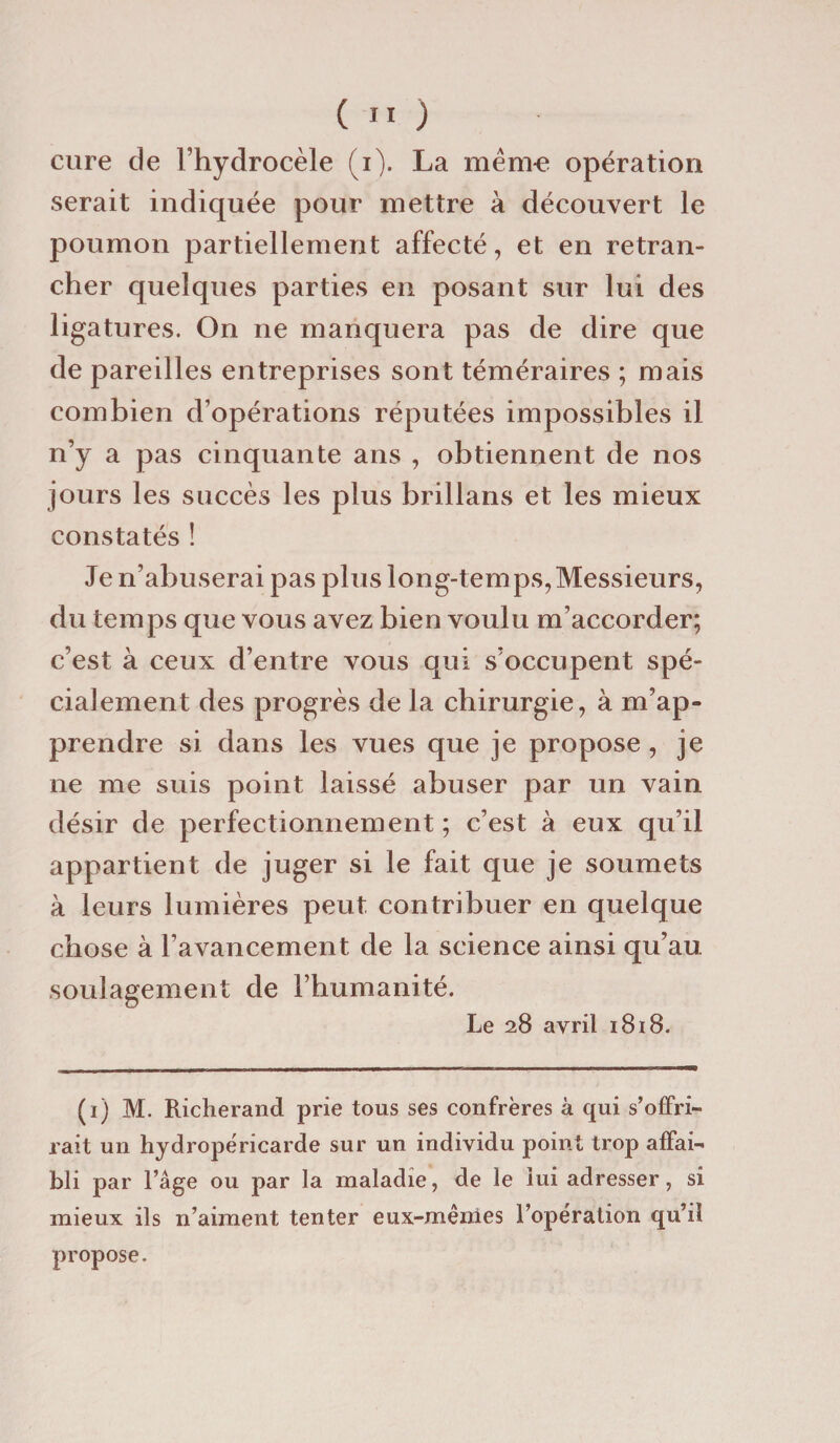 cure de l’hydrocèle (i). La mêm-e opération serait indiquée pour mettre à découvert le poumon partiellement affecté, et en retran¬ cher quelques parties en posant sur lui des ligatures. On ne manquera pas de dire que de pareilles entreprises sont téméraires ; mais combien d’opérations réputées impossibles il n’y a pas cinquante ans , obtiennent de nos jours les succès les plus brillans et les mieux constatés ! Je n’abuserai pas plus long-tem ps, Messieurs, du temps que vous avez bien voulu m’accorder; c’est à ceux d’entre vous qui s’occupent spé¬ cialement des progrès de la chirurgie, à m’ap» prendre si dans les vues que je propose , je ne me suis point laissé abuser par un vain désir de perfectionnement; c’est à eux qu’il appartient de juger si le fait que je soumets à leurs lumières peut contribuer en quelque chose à l’avancement de la science ainsi qu’au soulagement de l’humanité. Le 28 avril 1818. (1) M. Richerand prie tous ses confrères à qui s’offri¬ rait un hydropéricarde sur un individu point trop affai¬ bli par l’âge ou par la maladie, de le lui adresser, si mieux ils n’aiment tenter eux-mêmes l’opération qu’il propose.