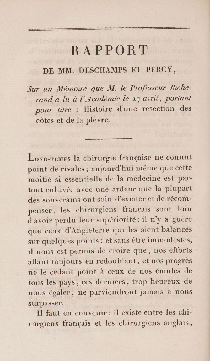 RAPPORT DE MM. DESCHAMPS ET PEBCY, Sur un Mémoire que M. le Professeur Riche- rand a lu à VAcadémie le 27 avril, portant pour titre : Histoire d’une résection des côtes et de la plèvre. Long-temps la chirurgie française ne connut point de rivales; aujourd’hui même que cette moitié si essentielle de la médecine est par¬ tout cultivée avec une ardeur que la plupart des souverains ont soin d’exciter et de récom¬ penser , les chirurgiens français sont loin d'avoir perdu leur supériorité: il n’y a guère que ceux d’Angleterre qui les aient balancés sur quelques points ; et sans être immodestes, il nous est permis de croire que , nos efforts allant toujours en redoublant, et nos progrès ne le cédant point à ceux de nos émules de tous les pays, ces derniers, trop heureux de nous égaler, ne parviendront jamais à nous surpasser. Il faut en convenir : il existe entre les chi¬ rurgiens français et les chirurgiens anglais,