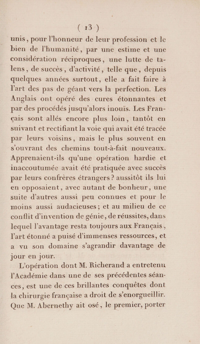 unis, pour l’honneur de leur profession et le bien de l’humanité , par une estime et une considération réciproques, une lutte de ta- lens , de succès , d’activité , telle que , depuis quelques années surtout, elle a fait faire à l’art des pas de géant vers la perfection. Les Anglais ont opéré des cures étonnantes et par des procédés jusqu’alors inouïs. Les Fran¬ çais sont allés encore plus loin, tantôt en suivant et rectifiant la voie qui avait été tracée par leurs voisins, mais le plus souvent en s’ouvrant des chemins tout-à-fait nouveaux. Apprenaient-ils qu’une opération hardie et inaccoutumée avait été pratiquée avec succès par leurs confrères étrangers? aussitôt ils lui en opposaient, avec autant de bonheur, une suite d’autres aussi peu connues et pour le moins aussi audacieuses ; et au milieu de ce conflit d’invention de génie, de réussites, dans lequel l’avantage resta toujours aux Français , l’art étonné a puisé d’immenses ressources, et a vu son domaine s’agrandir davantage de jour en jour. L’opération dont M. Richerand a entretenu l’Académie dans une de ses précédentes séan¬ ces, est une de ces brillantes conquêtes dont la chirurgie française a droit de s’enorgueillir. Que M. Abernethy ait osé, le premier, porter