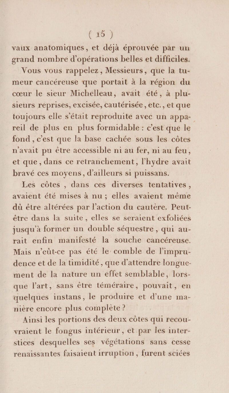 vaux anatomiques, et déjà éprouvée par un grand nombre d’opérations belles et difficiles. Vous vous rappelez, Messieurs, que la tu¬ meur cancéreuse que portait à la région du cœur le sieur Michelleau, avait été, à plu¬ sieurs reprises, excisée, cautérisée, etc., et que toujours elle s’était reproduite avec un appa¬ reil de plus en plus formidable : c’est que le fond, c’est que la base cachée sous les côtes n’avait pu être accessible ni au fer, ni au feu, et que, dans ce retranchement, l’hydre avait bravé ces moyens, d’ailleurs si puissans. Les côtes , dans ces diverses tentatives , avaient été mises à nu ; elles avaient même dû être altérées par l’action du cautère. Peut- être dans la suite , elles se seraient exfoliées jusqu’à former un double séquestre , qui au¬ rait enfin manifesté la souche cancéreuse. Mais n’eût-ce pas été le-comble de l’impru¬ dence et de la timidité, que d’attendre longue¬ ment de la nature un effet semblable, lors¬ que l’art, sans être téméraire, pouvait, en quelques instans, le produire et d’une ma¬ nière encore plus complète ? Ainsi les portions des deux côtes qui recou¬ vraient le fongus intérieur, et par les inter¬ stices desquelles ses végétations sans cesse renaissantes faisaient irruption , furent sciées