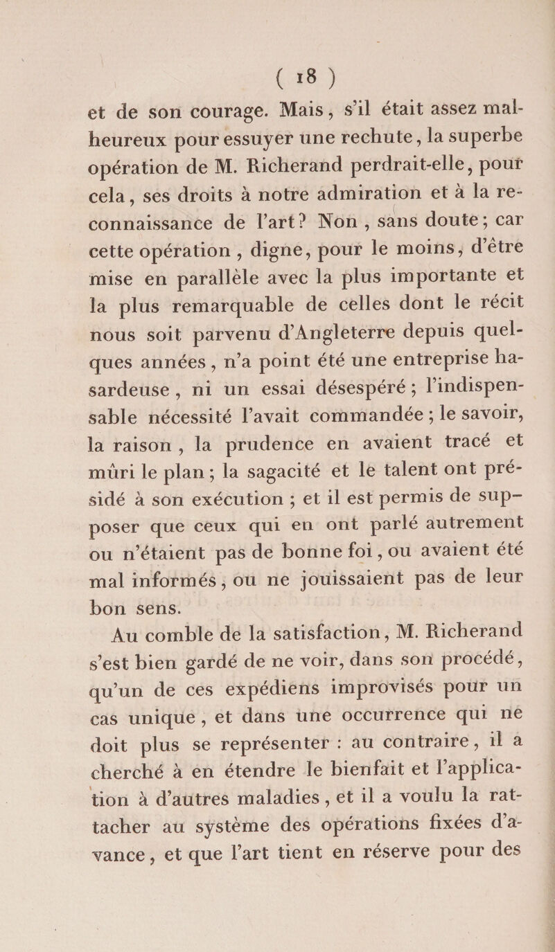 ( *8 ) et de son courage. Mais, s’il était assez mal¬ heureux pour essuyer une rechute, la superbe opération de M. Richerand perdrait-elle, pour cela, ses droits à notre admiration et à la re¬ connaissance de l’art? Non , sans doute; car cette opération , digne, pour le moins, d être mise en parallèle avec la plus importante et la plus remarquable de celles dont le récit nous soit parvenu d’Angleterre depuis quel¬ ques années , n’a point été une entreprise ha¬ sardeuse , ni un essai désespéré ; l’indispen¬ sable nécessité l’avait commandée ; le savoir, la raison , la prudence en avaient tracé et mûri le plan ; la sagacité et le talent ont pré¬ sidé à son exécution ; et il est permis de sup¬ poser que ceux qui en ont parlé autrement ou n’étaient pas de bonne foi, ou avaient été mal informés, ou ne jouissaient pas de leur bon sens. Au comble de la satisfaction, M. Richerand s’est bien gardé de ne voir, dans son procédé, qu’un de ces expédiens improvisés pour un cas unique , et dans une occurrence qui ne doit plus se représenter : au contraire, il a cherché à en étendre le bienfait et l’applica¬ tion à d’autres maladies, et il a voulu la rat¬ tacher au système des opérations fixées d a- vance, et que l’art tient en réserve pour des