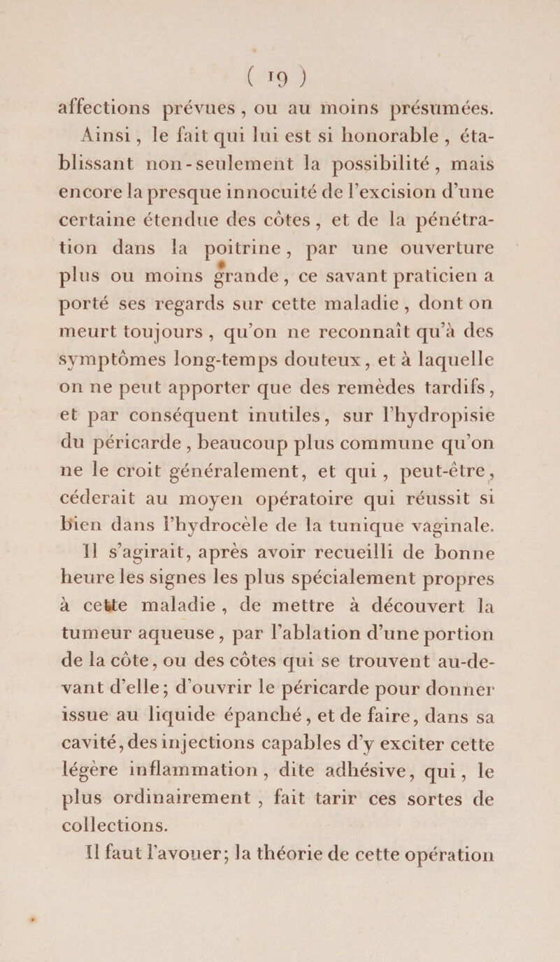 affections prévues , ou au moins présumées. Ainsi, le fait qui lui est si honorable , éta¬ blissant non-seulement la possibilité, mais encore la presque innocuité de l'excision d’une certaine étendue des côtes , et de la pénétra¬ tion dans la poitrine, par une ouverture plus ou moins grande, ce savant praticien a porté ses regards sur cette maladie , dont on meurt toujours , qu’on ne reconnaît qu’à des symptômes long-temps douteux, et à laquelle on ne peut apporter que des remèdes tardifs, et par conséquent inutiles, sur l’hydropisie du péricarde , beaucoup plus commune qu’on ne le croit généralement, et qui , peut-être, céderait au moyen opératoire qui réussit si bien dans l’hydrocèle de la tunique vaginale. Il s’agirait, après avoir recueilli de bonne heure les signes les plus spécialement propres à cette maladie , de mettre à découvert la tumeur aqueuse, par l’ablation d’une portion cle la côte, ou des côtes qui se trouvent au-de¬ vant d’elle; d’ouvrir le péricarde pour donner issue au liquide épanché, et de faire, dans sa cavité, des injections capables d’y exciter cette légère inflammation, dite adhésive, qui, le plus ordinairement , fait tarir ces sortes de collections. Il faut l'avouer; la théorie de cette opération