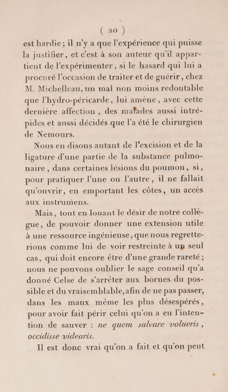 est hardie ; il n’y a que l’expérience qui puisse la justifier, et c’est à son auteur qu’il appar¬ tient de l’expérimenter, si le hasard qui lui a procuré l’occasion de traiter et de guérir, chez M. Michelleau, un mal non moins redoutable que Fhydro-péricarde, lui amène, avec cette dernière affection , des malades aussi intré- pia es et aussi décidés que l a été le chirurgien de Nemours. Nous en disons autant de Texcision et de la ligature d’une partie de la substance pulmo¬ naire , dans certaines lésions du poumon, si, pour pratiquer l’une ou l’autre , il ne fallait qu’ouvrir, en emportant les côtes, un accès aux instrumens. Mais, tout en louant le désir de notre collè¬ gue, de pouvoir donner une extension utile à une ressource ingénieuse, que nous regrette¬ rions comme lui de voir restreinte à un seul cas, qui doit encore être d’une grande rareté ; nous ne pouvons oublier le sage conseil qu’a donné Celse de s’arrêter aux bornes du pos¬ sible et du vraisemblable,afin de ne pas passer, dans les maux même les plus désespérés, pour avoir fait périr celui qu’on a eu l’inten¬ tion de sauver : ne quem salvcire volueris , occiclisse videaris. Il est donc vrai qu’on a fait et qu’on peut