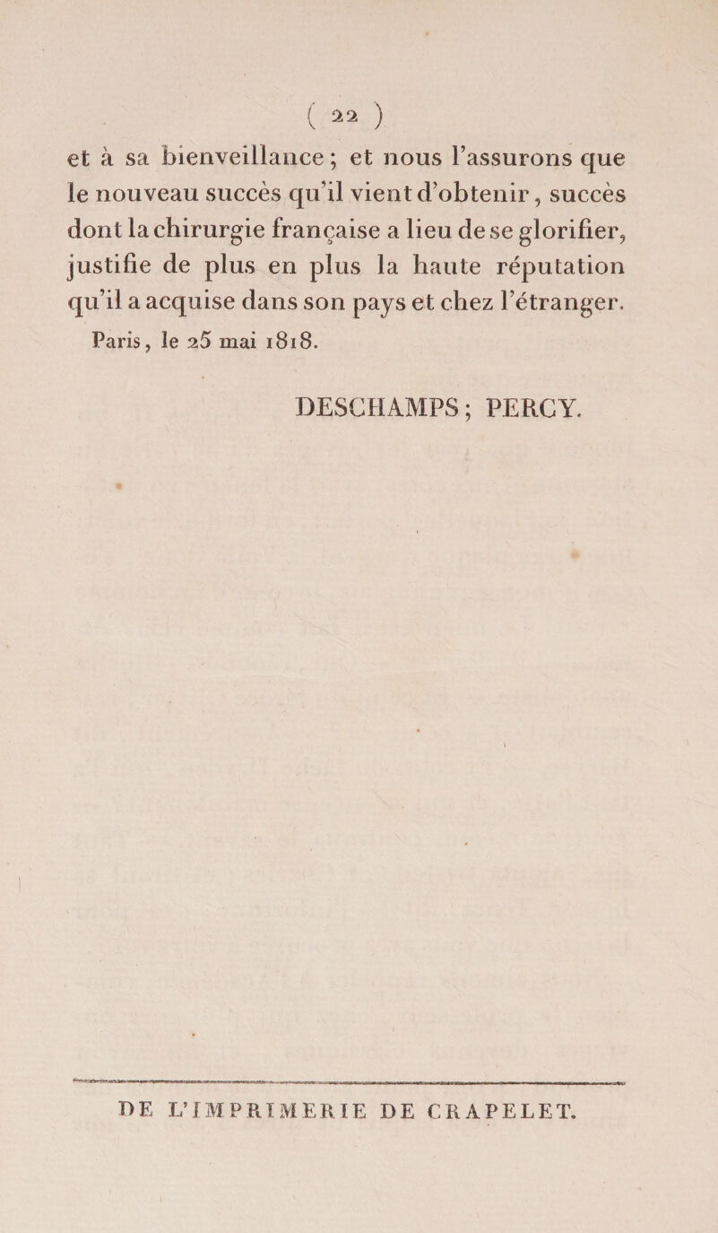 et à sa bienveillance ; et nous l’assurons que le nouveau succès qu’il vient d’obtenir, succès dont la chirurgie française a lieu de se glorifier, justifie de plus en plus la haute réputation qu’il a acquise dans son pays et chez l’étranger. Paris, le 2.5 mai 1818. DESCHAMPS; PERCY. DE L’IMPRIMERIE DE CRAPELET.