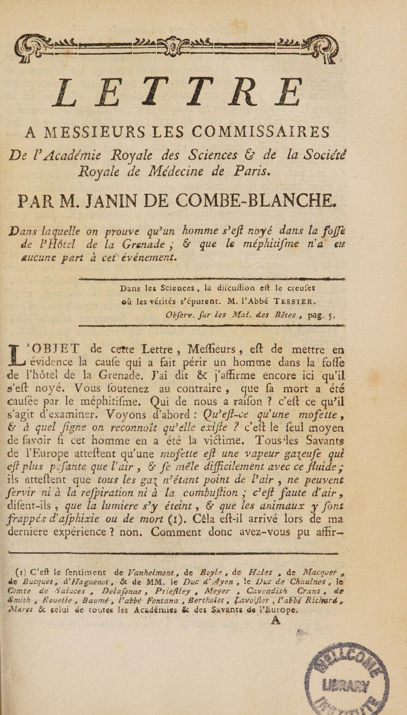 LETTRE A MESSIEURS LES COMMISSAIRES De VAcadémie Royale des Sciences ù de la Société Royale de Médecine de Paris. PAR M. JANIN DE COMBE-BLANCHE. Dans laquelle on prouve qu’un homme s’efl noyé dans la fojfk de VHôtel de la Gr&amp;nade ; &amp; que le méphidfme nu eu aucune part à cet événement. Dans les Sciences , la diicullion cft le crenfet ©u les vérités s'épurent. .M, l’Abbé Tessier. Obfsrv. fur les Mal. des Bêtes t pag. L'OBJET de cette Lettre , Meflïéurs , efl de mettre en évidence ia eaufe qui a fait périr un homme dans la folle de l’hôtel de la Grenade. J’ai dit &amp;C j’affirme encore ici qu’il s’efl noyé. Vous (buteriez au contraire , que fa mort a été caufée par le méphitifme. Qui de nous a raifon ? c’elf ce quhl s’agit d’examiner. Voyons d’abord : Qu’eft-Ce qu’une mofette, &amp; à quel jîgne on reconnaît qu’elle e xi fie ? c’efl le feul moyen de favoir fi cet homme en a été la vicHme. Tous des Savants de l’Europe attellent qu’une mofette efl une vapeur ga\eufe qui cft plus pjfante que Vair , &amp; fe mêle difficilement avec ce fluide y ils attellent que tous les gai rvétant point de Pair , ne peuvent fervir ni à la refpiradon ni à la combuftion ; c’eft faute d’air 9 difent-ils , que la lumière s’y éteint, &amp; que les animaux y font frappés d’afphixie ou de mort (i). Cêla efl-il arrivé lors de ma derniere expérience ? non. Comment donc avez-vous pu affir— (r) C’eft le fentiment de Vanhelmont , de Êoyle , de Haies , de Marquer a de Bucquet, d’Haguenot, &amp; de MM. le Duc d’Ayen , le Duc de Chaulnes , le Comte de Salaces , Delafonne , Priejlley , Meyer , Cavendish Crans , de Smith, Rouelle , Baumé , R abbé Fontana , B ertholet , favoifier , l’abbé Richard # Marst ôi celui de toutes les Académie* &amp; des Savants de l’Europe. A