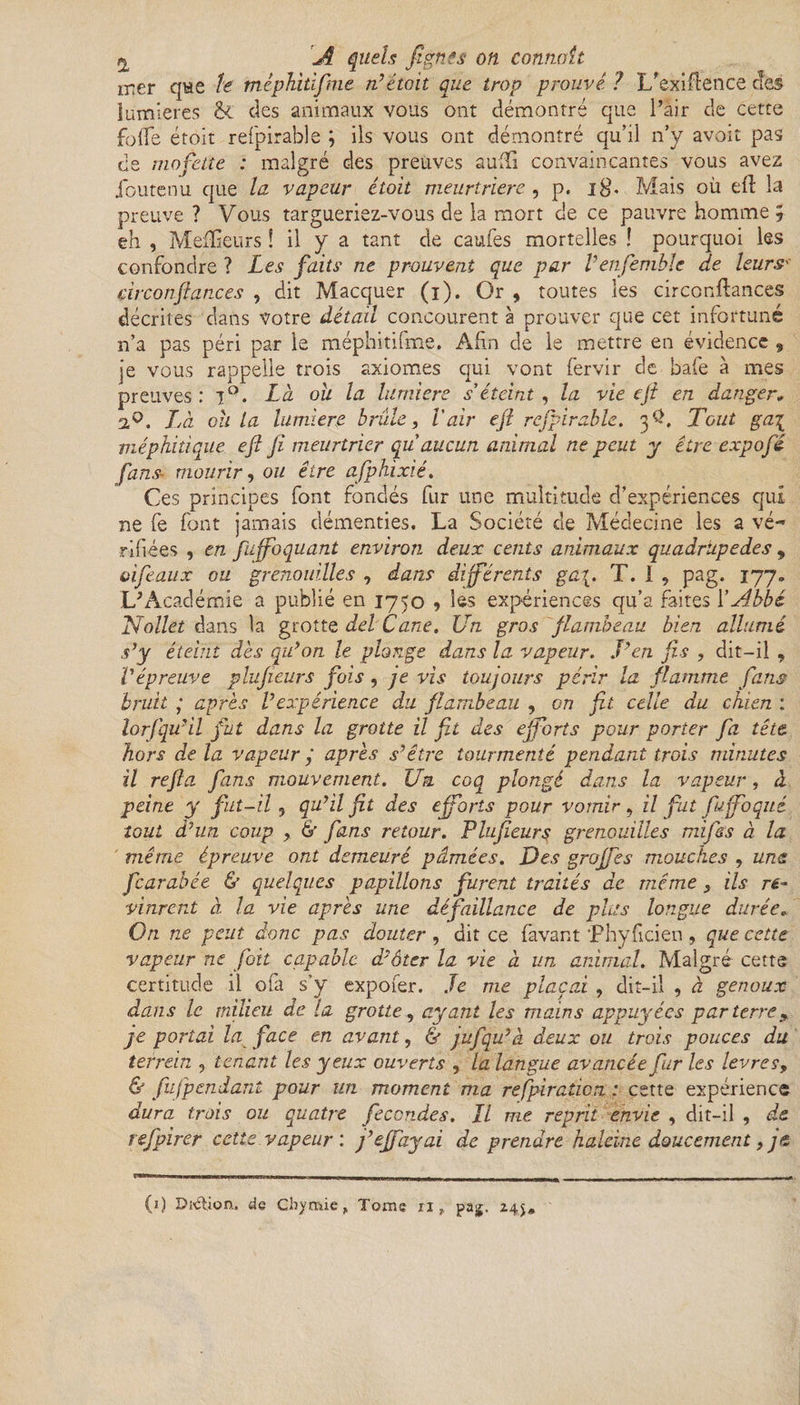 A quels Jigties on connaît rrier que h méphitifme n’était que trop prouvé ? 1/exigence c rîpc ünimanv vniK rsnt rlpmnnrré rrnp l’mr rlP ce lumières êc des animaux vous ont démontré que l’air de cette folle étoit refpirable ; ils vous ont démontré qu’il n’y avoit pas de mofette : malgré des preuves suffi convaincantes vous avez jbutenu que la vapeur étoit meurtrière , p. 18. Mais où eft la preuve ? Vous targueriez-vous de la mort de ce pauvre homme ; eh , Meilleurs ! il y a tant de caufes mortelles ! pourquoi les confondre ? Les faits ne prouvent que par Venfemble de leursv çirconfiances , dit Macquer (i). Or , toutes les circonflances décrites dans votre détail concourent à prouver que cet infortuné n’a pas péri par le méphitifme. Afin de le mettre en évidence 9 je vous rappelle trois axiomes qui vont fervir de bafe à mes preuves: 70. Là ou la lumière s’éteint , la vie cfi en danger» 2,0. Là oh la lumière brûle, l'air eft refpirable. 3$, Tout gai méphitique eft fi meurtrier qu aucun animal ne peut y être expofié fans- mourir, ou être afphixié. Ces principes font fondés fur une multitude d’expériences qui ne fe font jamais démenties. La Société de Médecine les a vé- ridées , en fujfoquant environ deux cents animaux quadrupèdes , oiféaux ou grenouilles , dans différents ga\. T. 1 , pag. 177. L’Académie a publié en 1750 , les expériences qu’a faites Y Abbé Nollet dans la grotte del Cane. Un gros flambeau bien allumé s’y éteint dès qu’on le plonge dans la vapeur. J’en fis , dit-il , l'épreuve plufieurs fois, je vis toujours périr la flamme fans bruit ; après l’expérience du flambeau , on fit celle du chien : lorfqu’il fut dans la grotte il fit des efforts pour porter fia tête hors de la vapeur y après s’être tourmenté pendant trois minutes il refia fans mouvement. Un coq plongé dans la vapeur, à peine y fut-il 5 qu’il fit des efforts pour vomir, il fat fiuffoqué tout d’un coup , & fans retour. Flufieurs grenouilles mifiss à la même épreuve ont demeuré pâmées. Des groffes mouches , une ficarabée & quelques papillons furent traités de même, ils re~ vinrent à la vie après une défaillance de plus longue durée* On ne peut donc pas douter , dit ce favant Phyficien , que cette vapeur ne foit capable d’ôter la vie à un animal. Malgré cette certitude il ofa s’y expofer. Je me plaçai ? dit-il , à genoux dans le milieu de la grotte, ayant les mains appuyées parterre* je portai la face en avant, & jufqu’à deux ou trois pouces du terrein , tenant les yeux ouverts , la langue avancée fur les levres, & fufpendant pour un moment ma refpiraticn ; cette expérience dura trois ou quatre fécondés. Il me reprit envie , dit-il , de refpirer cette vapeur : j’effayai de prendre haleine doucement, je (1) Dîétion. de Cbymie „ Tome n, pag. Z4$»