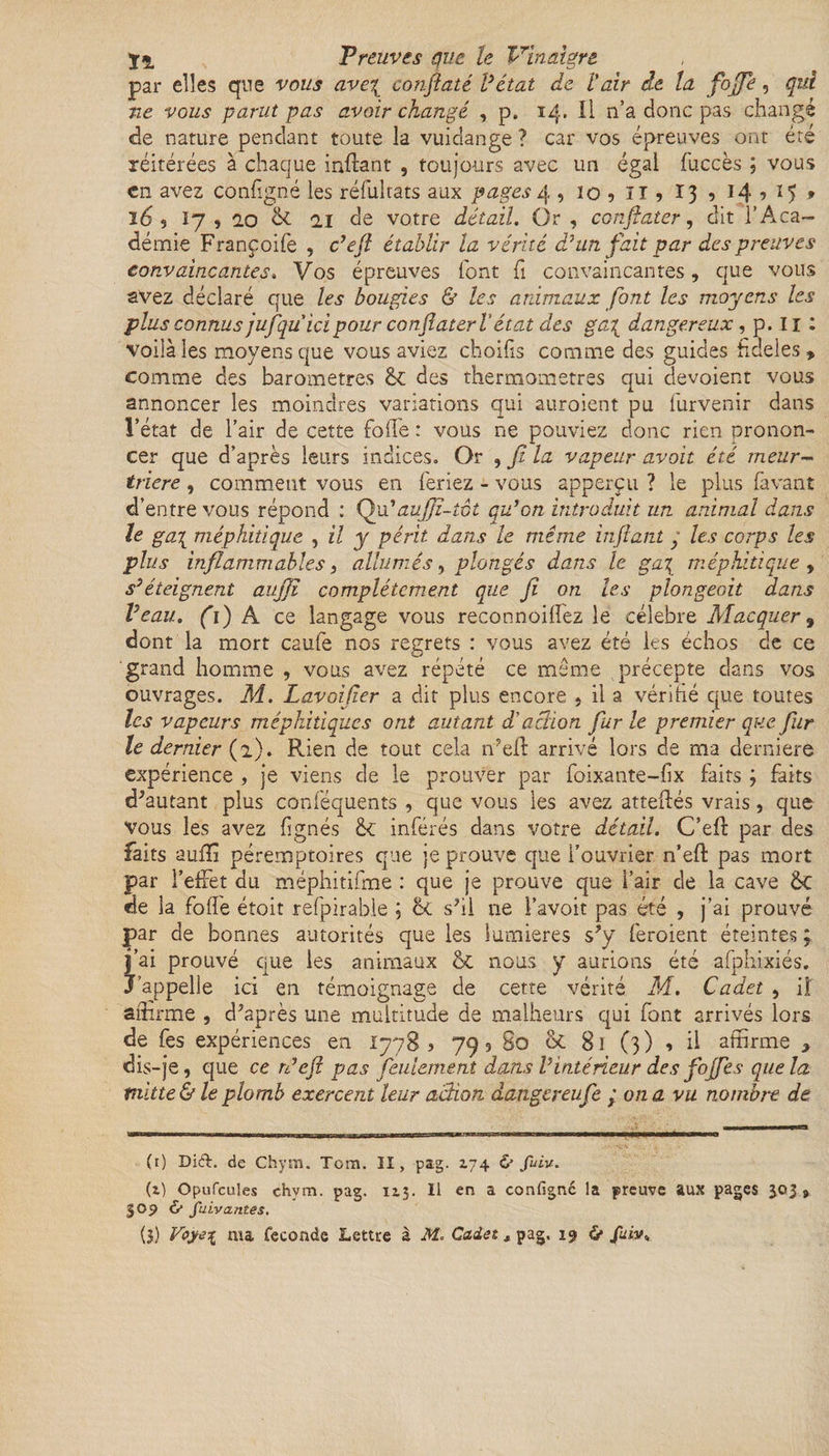 par elles que vous ave\ confaté Vétat de Vair de ta fojp, qui ne vous parut pas avoir changé , p. 14. Il n’a donc pas changé «de nature pendant toute la vuidange ? car vos épreuves ont été réitérées à chaque inftant , toujours avec un égal fuccès ; vous en avez configné les réfuîtats aux pages 4 , io?ll?ï39i4’ï5* 16 , 17,2.0 &amp; il de votre détail. Or , confiater, dit l’Aca¬ démie Françoife , c’efl établir la vérité d'un fait par des preuves con.vaincantes, Vos épreuves font fi convaincantes , que vous avez déclaré que les bougies &amp; les animaux font les moyens les plus connus jufquicipour conjîaterl’état des ga{ dangereux , p. 11 : voilà les moyens que vous aviez choilis comme des guides fideles» comme des baromètres des thermomètres qui dévoient vous annoncer les moindres variations qui auroient pu furvenir dans l’état de l’air de cette folle : vous ne pouviez donc rien pronon¬ cer que d’après leurs indices. Or , jl la vapeur avait été meur¬ trière , comment vous en feriez - vous apperçu ? le plus favant d’entre vous répond : Qu'auffî-tot qu'on introduit un animal dans le ga\ méphitique , il y périt dans le même infanty les corps les plus inflammables 3 allumés, plongés dans le ga\ méphitique, s'éteignent aujjl complètement que jï on les plongeait dans Veau. ro a ce langage vous reconnoilfez le célébré Macquer, dont la mort caufe nos regrets : vous avez été les échos de ce grand homme , vous avez répété ce même précepte dans vos ouvrages. M. Lavoifier a dit plus encore , il a vérifié que toutes les vapeurs méphitiques ont autant d'action fur le premier que fur le dernier (a). Rien de tout cela n'ell arrivé lors de ma derniers expérience , je viens de le prouver par foixante-fix faits j faits d'autant plus conféquents , que vous les avez atteftés vrais, que vous les avez lignés &amp; inférés dans votre détail. C’elF par des faits aullï péremptoires que je prouve que l’ouvrier n’eft pas mort par l’effet du méphitifme : que je prouve que l’air de la cave &amp;C de la folle étoit refpirable ; &amp; s'il ne l’avoit pas été , j’ai prouvé par de bonnes autorités que les lumières s'y feroient éteintes ; j’ai prouvé que les animaux &amp;c nous y aurions été afphixiés. J’appelle ici en témoignage de cette vérité M. Cadet , iî affirme , d'après une multitude de malheurs qui font arrivés lors de fes expériences en 1778 3 79, So &lt;k. 81 (3) , il affirme * dis-je, que ce rdejî pas feulement dans l'intérieur des fojjfes que la mitte&amp; le plomb exercent leur action danger eu Ce j on a vu nombre de (r) Di£L de Chym. Tom. II, pag. 174 &amp; fuiv. (z) Opufcules chym. pag. 1x3. Il en a configné la preuve aux pages 303 9 309 &amp; fuivcuites.