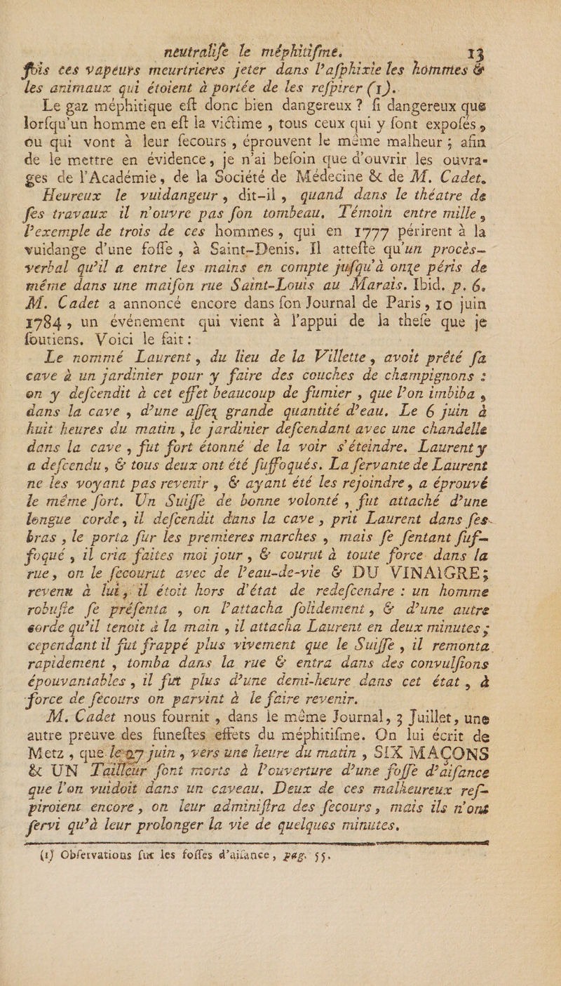 ntutràlifc le méphidfrne. jj fhïs ces vapeurs meurtrières jeter dans l’afphixie les hommes &amp; les animaux qui étoient à portée de les rcfpirtr (l). Le gaz méphitique eft donc bien dangereux ? fi dangereux que lorfqu'un homme en efl ia viétime , tous ceux qui y font expofés 9 ou qui vont à leur fecours , éprouvent le même malheur ; afin de le mettre en évidence, je n’ai befom que d’ouvrir les ouvra¬ ges de l’Académie, de la Société de Médecine de M. Cadeta Heureux le vuidangeur , dit-il , quand dans le théâtre de. Jes travaux il n ouvre pas fon tombeau. Témoin, entre mille 9 Vexemple de trois de ces hommes , qui en 1777 périrent à la vuidange d’une folle , à Saint-Denis, Il attelle &lt;piun procès- verbal qu’il a entre les mains en compte jufquà on\e péris de même dans une maifon rue Saint-Louis au Marais. Ibid, p, M. Cadet a annoncé encore dans fon Journal de Paris, 10 juin 1784 , un événement qui vient à l’appui de ia thefe que je foutiens. Voici le fait : Le nommé Laurent, du lieu de la Villette, avait prêté fa. cave a un jardinier pour y faire des couches de champignons : on y defeendit à cet effet beaucoup de fumier , que l’on imbiba 9 dans la cave , d’une affe\ grande quantité d’eau. Le 6 juin à huit heures du matin , le jardinier âefeendant avec une chandelle, dans la cave , fut fort étonné de la voir s'éteindre. Laurent y a defeendu, &amp; tous deux ont été fuffoqués. La fervante de Laurent ne les voyant pas revenir , &amp; ayant été les rejoindre, a éprouvé le même fort. Un Suiffe de bonne volonté , fut attaché d’une, longue corde, il defeendit dans la cave, prit Laurent dans fes bras , le porta fur les premières marches , mais fe fentant fuf— foqué , il cria faites moi jour , &amp; courut à toute force dans la ruey on le fecourut avec de l’eau-de-vie &amp; DU VINAIGRE; revenu a lui, il était hors d'état de redefeendre : un homme robufîe fe préfenta , en l’attacha folidement, &amp; d’une autre eorde qu’il tenait à la main , il attacha Laurent en deux minutes7 cependant il fut frappé plus vivement que le Suiffe , il remonta rapidement , tomba dans la rue &amp; entra dans des convulfions épouvantables, il fut plus d’une demi-heure dans cet état , à force de fecours on parvint à le faire revenir. M. Cadet nous fournit, dans ie même Journal, ; Juillet, une autre preuve des funeftes effets du méphitifine. On lui écrit de Metz , que le qj juin , vers une heure du matin , SIX MAÇONS &amp;C UN Tailleur font morts à l’ouverture d’une foffe d’ai fane e que Von vuidoit dans un caveau. Deux de ces malheureux ref- piroient encore, on leur adminiftra des fecours, mais ils n'ont fervi qu’à leur prolonger la vie de quelques minutes. [1J ObfetvatioQs Art les foiTes «Paiiance, 5 j,