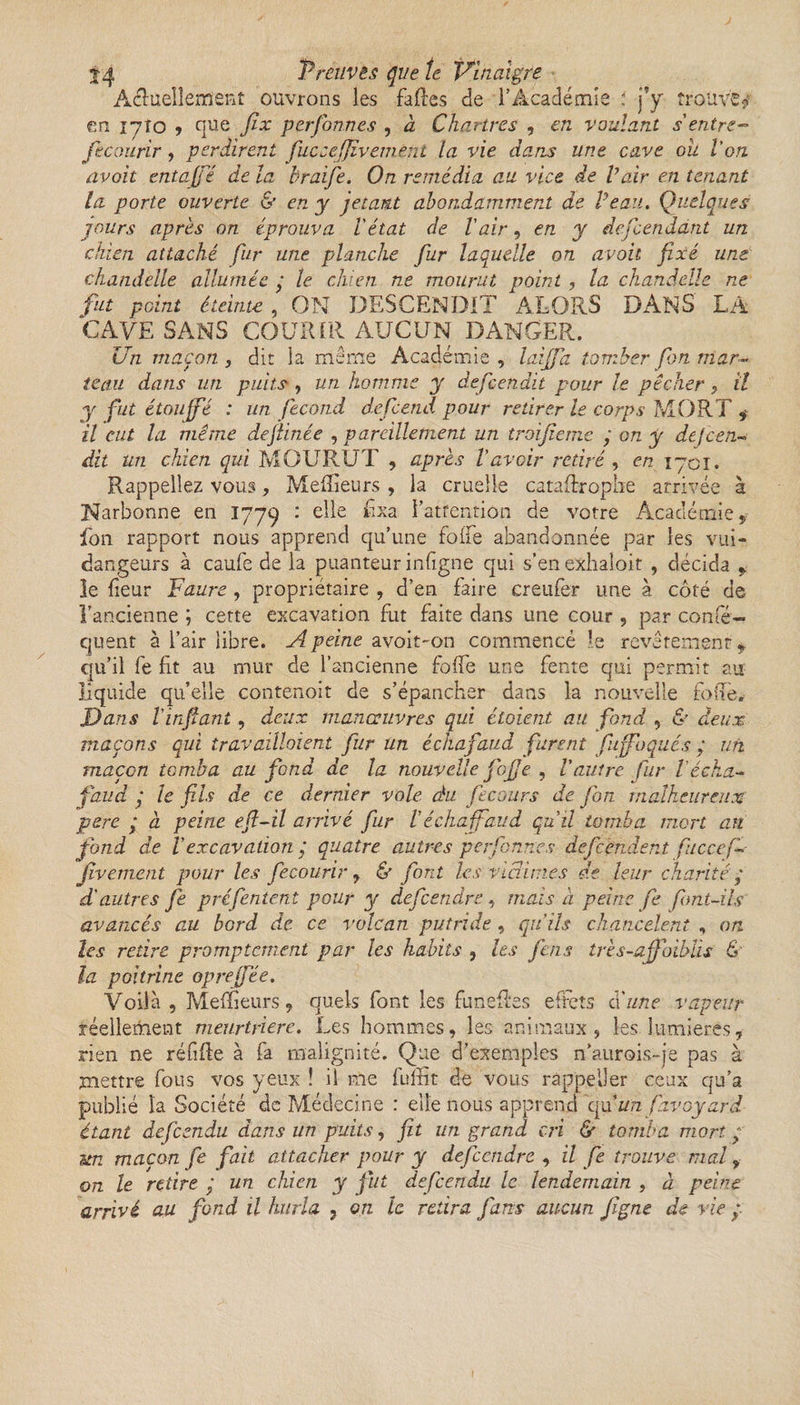 Actuellement ouvrons les fades de l’Académie ; j’y trouve? en iyîo , que Jix perfonnes , à Chartres , en voulant s'entre- jè courir, perdirent fuccejjîvemènt la vie dans une cave oh Von. avait entajfé de la braife. On remédia au vice de Vair en tenant la porte ouverte &amp; en y jetant abondamment de Veau. Quelques jours après on éprouva l'état de Vair, en y descendant un chien attaché fur une planche fur laquelle on avait fixé une chandelle allumée ; le chien ne mourut point , la chandelle ne fut point éteinte , ON DESCENDIT ALORS DANS LA CAVE SANS COURIR AUCUN DANGER. Un maçon 3 dit la même Académie , laijfa tomber fbn mar¬ teau dans un puits , un homme y defeendit pour le pêcher , il y fut étouffé : un fécond defeend pour retirer le corps MORT $ il eut la même defiinée , pareillement un troijîeme ; on y dejren¬ dit un chien qui MOURUT , après l'avoir retiré , en 1701. Rappeliez vous, Meilleurs, la cruelle catastrophe arrivée à Narbonne en 1779 • elle fixa l'attention de votre Académie f fon rapport nous apprend qu’une folfe abandonnée par les vui- dangeurs à caufe de la puanteur indigne qui s’enexhaîoit , décida &gt; le Leur Faure , propriétaire , d’en faire creufer une à côté de l’ancienne ; cette excavation fut faite dans une cour , par confé- quent à l’air libre. A peine avoit~on commencé le revêtement qu’il fe fit au mur de l’ancienne foffe une fente qui permit au liquide qu’elle contenoit de s’épancher dans la nouvelle fone&gt; Dans Vinfant, deux manœuvres qui étaient au fond , &amp; deux maçons qui travaillaient fur un échafaud furent fuffoqués ; un maçon tomba au fond de la nouvelle fojje , Vautre fur l écha¬ faud ,* le fils de ce dernier vole du fcc ours de fon malheureux pere ; à peine efi-il arrivé fur Véchafaud qu’il tomba mort an fond de Vexcavation j quatre autres perfonnes defeendent ficcef- Jivement pour les fecourir , &amp; font les victimes de leur chanté ; d'autres fie préfentent pour y defeendre, mais à peine fie font-ils avancés au bord de ce volcan putride , qu'ils chancelent , on les retire promptement par les habits , les feus très-ajfoibüs &amp; la poitrine opreffée. Voilà, Mefïieurs, quels font les funeftes effets cl 'une vapeur réellement meurtrière. Les hommes, les animaux, les lumières, rien ne réfifte à fa malignité. Que d’exemples n’aurois-je pas à mettre fous vos yeux ! il me fuffit de vous rappel)er ceux qu’a publié la Société de Médecine : elle nous apprend qu^unfavàyarr¬ êtant defeendu dans un puits, fit un grand cri &amp; tomba mort ; un maçon fie fait attacher pour y defeendre , il fe trouve mal ? on le retire j un chien y fut defeendu le lendemain , à peine
