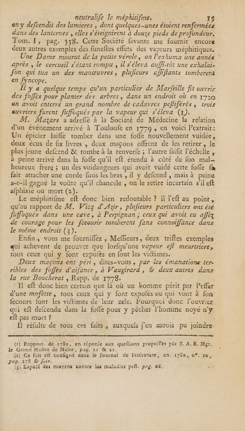 fientraîijc le mêphitifme. jf $ny defcendit des lumières , dont quelques-unes étoient renfermées dans des lanternes , elles s'éteignirent à dourp pieds de profondeur. Tom. I, pag. 358. Cette Société lavante me fournit encor® deux autres exemples des funelles effets des vapeurs méphitiques. b ne Dame mourut de la petite vérole, on Vexhuma une année après , le cercueil s étant rompu , il s'éleva aujji~tôt une exhalai- fon qui tua un des manœuvres, plufieurs ajjiftants tombèrent en fyncope. Il y a quelque temps qu’un particulier de Marfeille ft ouvrir des fojfes pour planter des arbres, dans un endroit ou en 1720 en avoit enterré un grand nombre de cadavres pefiiférés , trois ouvriers furent fujfoqués par la vapeur qui s'éleva (1 ). M. Ma\ars a adreffé à îa Société de Médecine la relation d'un événement arrivé à Touloufe en 1779 , en voici P extrait: Un épicier lailfe tomber dans une folie nouvellement vuidée, deux écus de fix livres , deux maçons offrent de les retirer, le plus jeune defeend tombe à la renverfe \ l'autre faifit l’échelle 2 à peine arrivé dans la foffe qu’il eft étendu à côté de fon mal¬ heureux frerç ; un des vuidangeurs qui avoit vuidé cette foffe la fait attacher une corde fous les bras , il y defeend , mais à peine a-t-il gagné la voûte qu’il chancelé , 011 le retire incertain s’il eft afphixié ou mort (2). Le mêphitifme eft donc bien redoutable ? il i’eft au point 9 qu’au rapport de M. Vicq d'ylpr, plufieurs particuliers ont été Juffoqués dans une cave, à Perpignan y ceux qui avoit eu ajfe^ de courage pour les fecourir tombèrent fans connoijfance dans le même endroit (3). Enfin , vous me fournilfez , MelEeurs, deux trilles exemples qui achèvent de prouver que lorfqu’une vapeur eft meurtriers s tous ceux qui y font expofés en font les victimes. Deux maçons cm péri, dites-vous , par les émanations ter* rïbles des fojfes d'aijan ce «, à Vaugirard , & deux autres dans- la rue Boucherat , Pvapp. de 1778* Il eft donc bien certain que là où un homme périt par PefFet d’une mofette, tous ceux qui y font expofés ou qui vont à fon fecours font les victimes de leur zele. Pourquoi donc l’ouvrier qui eft defeendu dans la folfe pour y pêcher l’homme noyé n’y eft pas mort ? Il réfulte de tous ces faits , auxquels j’en au rois pu joindre (1) Rapport, de 1780, en réponfe aux tpueftions propofefcs par S. A. E. Mgr, le Grand Maître de Malte , pag. zi & z?.. (1) Ce fait e(t configné dans le Journal de littérature, an, 1780, n®, ie.^ Jpag. Z78 & fuiv. il) LxpoLé des moyens contre les maladies peft. pag. 6$,