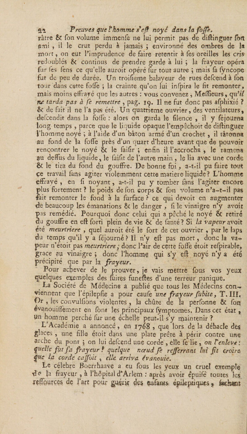 ratre Ton volume immenfe ne lui permit pas de diffinguer £ott ami , il le crut perdu à jamais ; environné des ombres de la mort, on eut l'imprudence de faire retentir à fes oreilles les cris redoublés &amp; continus de prendre garde à lui ; la frayeur opéra fur fes fens ce qu’elle auroit opéré fur tout autre ; mais fa fyncope fut de peu de durée. Un troifieme balayeur de rues defcend à ion tour dans cette folle ; la crainte qu’on lui infpira le fit remonter, mais moins effrayé que les antres : vous convenez , Meilleurs, qu3il ne tarda pas à fe remettre , pag. 19. Il ne fut donc pas afphixié ? de fait il ne l’a pas été. Un quatrième ouvrier, des ventilateurs, defcendit dans la foffe : alors on garda le filence , il y féjourna long temps , parce que le liquide opaque l’empêchoit de diftmguer l’homme noyé ; à l’aide d’un bâton armé d’un crochet , il tâtonna au fond de la foffe près d’un quart d’heure avant que de pouvoir rencontrer le noyé &amp; le faifir ; enfin il l’accrocha , le ramena au deffus du liquide, le faifit de l’autre main , le lia avec une corde &amp; le tira du fond du gouffre. De bonne foi &gt; a-t-il pu faire tout çe travail fans agiter violemment cette matière liquide ? L’homme effrayé , en fi noyant, a-t-il pu y tomber fans l’agiter encore plus fortement ? le poids de fon corps &amp; fon volume n'a-t-il pas lait remonter le fond à la furface ? ce qui devoït en augmenter &lt;de beaucoup les émanations &lt;k le danger , fi le vinaigre n’y avoit pas remédié. Pourquoi donc celui qui a pêché le noyé ÔC retiré du gouffre en eft forti plein de vie 8c de fanté ? Si la vapeur avoit été meurtrière , quel auroit été le fort de cet ouvrier , par le laps du temps qu’il y a féjourné ? Il n’y eff pas mort, donc la va¬ peur 11’étoit pas meurtrière y donc Pair de cette foffe étoit refpirable, grâce au vinaigre ; donc l’homme qui s’y eff noyé n’y a été précipité que par la frayeur. Pour achever de le prouver, je vais mettre fous vos yeux quelques exemples des fuites funeftes d’une terreur panique. _ La Société de Médecine a publié que tous les Médecins con¬ viennent que l’épilepfie a pour caufe une frayeur fubite} T. III, Or , les convulfions violentes , la chûte de la perfonne fk fon ©vanouiffement en font les principaux fymptomes, Dans cet état , lin homme perché fur une échelle peut-il s’y maintenir ? L’Académie a annoncé, en 1768 , que lors de la débâcle des glaces , une fille étoit dans une plate prête à périr contre une arche du pont ; on lui defcend une corde , elle fe lie, on Tenleve: quelle fut fa frayeur f quelque nœud fe rejferrant lui fit croire que la corde cajfoit , elle arriva évanouie. Le célébré Boerrhaave a eu fous les yeux un cruel exemple d© la frayeur , a l’hôpital d’Arlem : après avoir épuifé toutes les