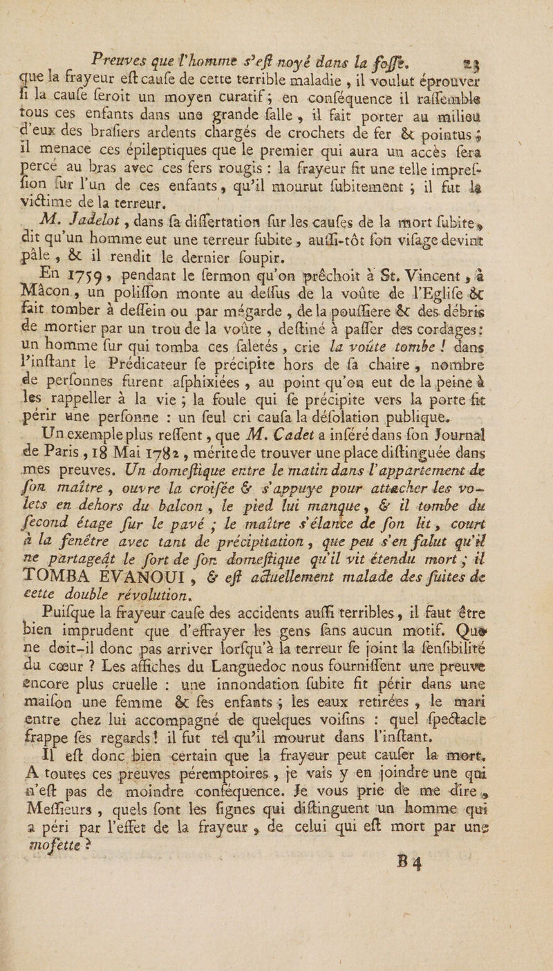 cjue ia frayeur eftcaufe de cette terrible maladie , il voulut éprouver fi la caufe feroit un moyen curatif ; en conféquence il rafle nabis tous ces enfants dans une grande falle , il fait porter au milieu d’eux des brafiers ardents chargés de crochets de fer pointus ; il menace ces épileptiques que le premier qui aura un accès fera perce au bras avec ces fers rougis : la frayeur fit une telle impref- fion fur l’un de ces enfants, qu’il mourut fubitement ; il fut 1* viélime de la terreur. M. Jadelot, dans fa differtation fur les caufes de la mort fubite, dit qu’un homme eut une terreur fubite , auffi-tôt fan vifage devint pâle , Ôt il rendit le dernier foupir. En 1759 ’ pendant le fermon qu’on prêchoit à St. Vincent, à Mâcon , un poliffon monte au delfus de la voûte de l’Eglife &amp;C fait tomber à deffein ou par mégarde , delà pouffiere des débris de mortier par un trou de la voûte , deftiné à pafifer des cordages: un homme fur qui tomba ces faletés, crie la voûte tombe ! dans l’inflant le Prédicateur fe précipite hors de fa chaire , nombre de perfonnes furent afphixiées , au point qu’on eut de la peine à les rappeller à la vie ; la foule qui fe précipite vers la porte fit périr une perfonne : un feul cri caufa la défolation publique. Un exemple plus reffent, que M, Cadet a inféré dans fon Journal de Paris , 18 Mai 1782 , méritede trouver une place diftinguée dans mes preuves. Un dôme(tique entre le matin dans Vappartement de fon maître , ouvre la croifée &amp; s appuyé pour attacher les vo- lets en dehors du balcon , le pied lui manque, &amp; il tombe du fécond étage fur le pavé ; le maître s'élance de fon lit, court à la fenêtre avec tant de précipitation, que peu s'en falut qu'il ne partageât le fort de fon domeftique qu'il vit étendu mort y il TOMBA EVANOUI , &amp; eft actuellement malade des fuites de cette double révolution. Puifque la frayeur caufe des accidents auflx terribles, il faut être bien imprudent que d’effrayer les gens fans aucun motif. Qu» ne doit-il donc pas arriver lorfqu’à la terreur fe joint la fenfibilité du cœur ? Les affiches du Languedoc nous fourniffent une preuve encore plus cruelle : une innondation fubite fit périr dans une maifon une femme &lt;k fes enfants ; les eaux retirées , le mari entre chez lui accompagné de quelques voifins : quel fpeétacle frappe fes regards \ il fut tel qu’il mourut dans l’inftant. Il efl donc bien certain que la frayeur peut caufer la mort. A toutes ces preuves péremptoires , je vais y en joindre une qui n’efî: pas de moindre conféquence. Je vous prie de me dire , Meflaeurs , quels font les lignes qui diftinguent un homme qui a péri par l’effet de la frayeur , de celui qui efl mort par une mofette t