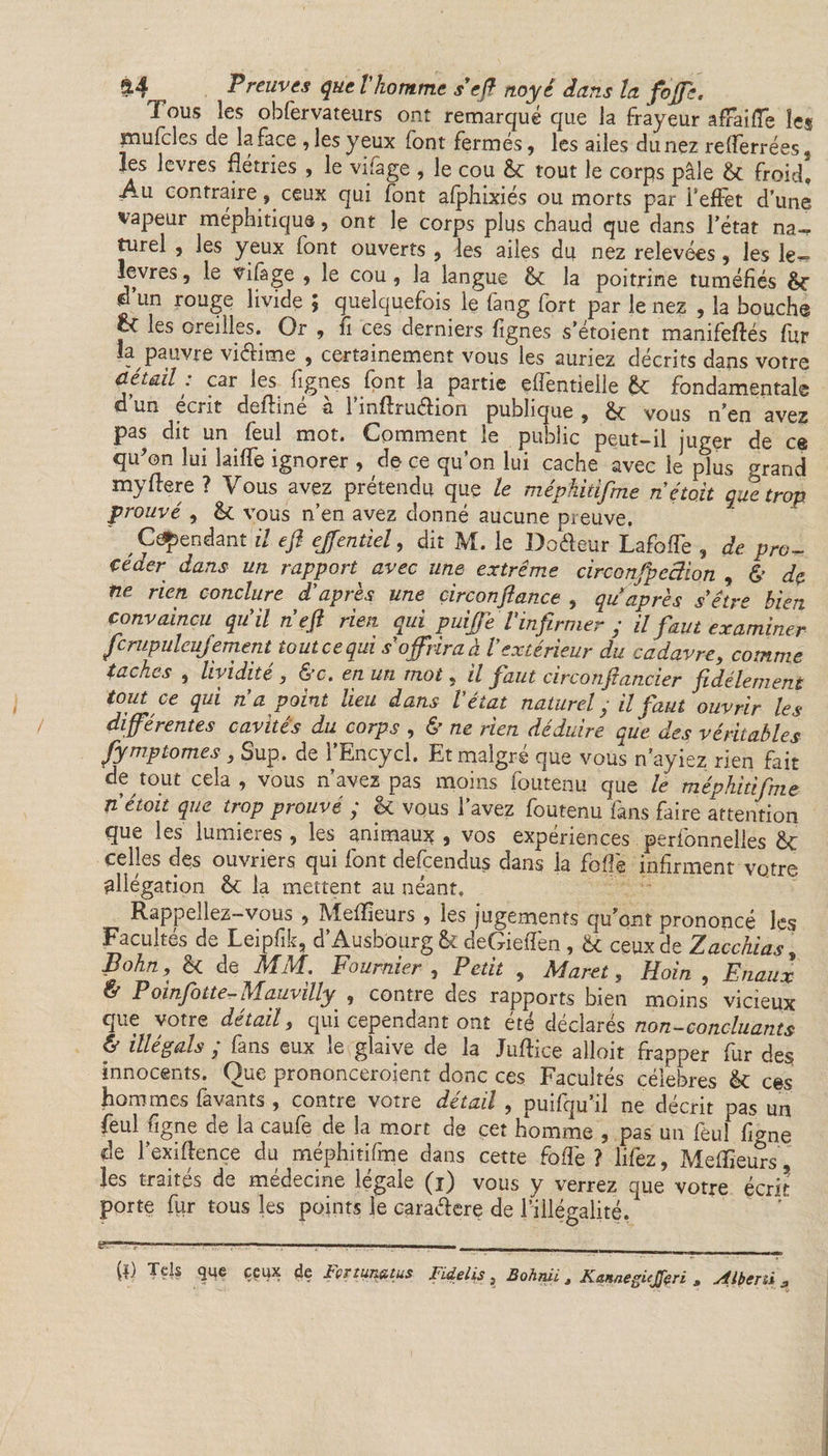 1 OU5 les obfervateurs ont remarque que la frayeur afraiffe les piufcles de la face , les yeux font fermés, les ailes du nez reflerrées, les levres flétries , le vifage , le cou &: tout le corps pâle & froid. Au contraire, ceux qui font afphixiés ou morts par i'efFet d’une vapeur méphitique, ont le corps plus chaud que dans l’état na¬ turel , les yeux font ouverts , les ailes du nez relevées, les le- levres, le vifage , le cou, la langue & la poitrine tuméfiés d un rouge livide £ quelquefois le lang fort par le nez , la bouche ^ les oreilles. Or , fi ces derniers fignes s’étoient manifeftés fur la pauvre vidime , certainement vous les auriez décrits dans votre détail : car les fignes font la partie eflèntielle & fondamentale q un écrit delone a 1 inArudion publique , vous n’en avez pas dit un feul mot. Comment le public peut-il juger de ce qu’on lui îaiflè ignorer , de ce qu’on lui cache avec le plus grand myflere ? Vous avez prétendu que le méphitifme nétoit que trop prouvé , vous n’en avez donné aucune^ euve. ^ Cependant il efi effentiel, dit M. le Dodeur Lafofle , de pro~ çéaer dans un rapport avec une extrême circonfpeâion , & de ne rien conclure d'après une circonfiance , qu après s être bien convaincu qu'il n efi rien qui puifiTe l'infirmer ; il faut examiner fcrupuleu fement tout ce qui s offrira à l'extérieur du cadavre, comme tachas , lividité , &c. en un mot, il faut circonfiancier fidèlement tout ce qui n a point lieu dans l'état naturel} il faut ouvrir les différentes cavités du corps , & ne rien déduire que des véritables fymptomes , Sup. de l’Encycl. Et malgré que vous n’ayiez rien fait de tout cela , vous n’avez pas moins foutenu que le méphitifme nétoit que trop prouvé ; & vous l’avez foutenu fans faire attention que les lumières , les animaux , vos expériences perfonnelles St celles des ouvriers qui font descendus dans la foflè infirment votre allégation ôc la mettent au néant. Rappeliez-vous ? Mefifieurs , les jugements qu’ont prononcé les Facultés de Leipfik, d’Ausbourg & deGieflèn, Û ceux de Zacchias i Bohn, & de MM. Fournier , Petit , Marat, Hoin , Enaux & Poinfotte-Mauvilly , contre des rapports bien moins vicieux que votre détail, qui cependant ont été déclarés non-concluants & illégals ; fans eux le glaive de la Juflice alloit frapper fur des innocents. Que prononceroient donc ces Facultés célébrés êt ces hommes favants , contre votre détail , puifqu’il ne décrit pas un feul figne de la caufe de la mort de cet homme , pas un feul flâne de l’exiflençe du méphitifme dans cette foflè? lifez, Meilleurs , les traités de médecine légale (i) vous y verrez que votre écrit porte fur tous les points le caradere de l’illégalité, -— . - . , —n . _——— W Tels que ceux de Fcrtuneuus Fidelis, Bohniit Kannegiejfcri , Alberii *