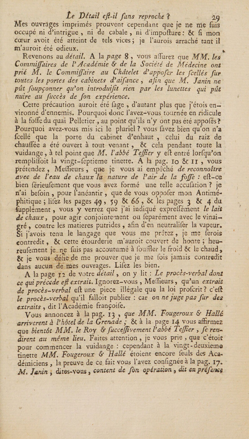 Mes ouvrages imprimés prouvent cependant que je ne nie fuis occupé ni d'intrigue , ni de cabale , ni d’impofture : &amp; fi mon cœur avoit été atteint de tels vices ; je l’aurois arraché tant il m’auroit été odieux. t Revenons au détail. A la page 8 , vous affurez que MM. lés Commiffaires de V Académie &amp; de la Société de Médecine ont prié M. le Commiffaire au Châtelet d’appofer les fcellés fur toutes les portes des cabinets d’aifance , afin que M. Janin ne pût foupçonner qu’on introduifit rien par les lunettes qui pût nuire au fuccès de Jon expérience. Cette précaution auroit été fage , d’autant plus que j’étois en¬ vironné d’ennemis. Pourquoi donc f avez-vous tournée en ridicule à la foffedu quai Pelletier , au point qu’ils n’y ont pas été appofés? Pourquoi avez-vous mis ici le pluriel ? vous favez bien qu'on n’a fcellé que la porte du cabinet d'enhaut , celui du raiz de chauffée a été ouvert à tout venant , &amp;C cela pendant toute la vuidange, à tel point que M. l’abbé Tejjzer y eff entré lorfqu'on rempliffoit la vingt-feptieme tinette. A la pag. io ÔC II ? vous prétendez , Meilleurs , que je vous ai empêché de reconnaître avec de Veau de chaux la nature de l’air Je la foffe : eft-ce bien férieufement que vous avez formé une telle accufation ? je n’ai befoin , pour l’anéantir , que de vous oppofer mon Antimé¬ phitique ; liiez les pages 49 &gt; 59 êt 66 ? &lt;k les pages 3 &amp;: 4 du îupplément, vous y verrez que j’ai indiqué expreffément le lait de chaux, pour agir conjointement ou feparément avec le vinai¬ gré , contre les matières putrides , afin d’en neutralifer la vapeur. Si j ’avois tenu le langage que vous me prêtez, je me ferais contredit, cette étourderie m’auroit couvert de honte ; heu- reufement je ne fuis pas accoutumé à fourfler le froid éc le chaud 3 &amp; je vous defie de me prouver qu*e je me lois jamais contredit dans aucun de mes ouvrages. Lifez les bien. A la page 12 de votre détail &gt; on y lit : Le procès-verbal dont ce qui précédé efl extrait. Ignorez-vous , Meilleurs, qu'un extrait de procès-verbal eft une piece illégale que la loi proferit ? c’effi U procès-verbal qu’il falloir publier : car on ne juge pas fur des extraits , dit l’Académie françoife. Vous annoncez à la pag. 13 , que MM. Fougeroux &amp; Halle arrivèrent à l’hôtel de la Grenade ; St à la page 14 vous affirmez que bientôt MM. le Roy &amp; fuccejjîvement l’abbé Tefjier , fe ren¬ dirent au même lieu. Faites attention , je vous prie , que c’étoiî pour commencer la vuidange : cependant à la vingt-deuxieme tinette MM. Fougeroux &amp; Hallé étoient encore feuls des Aca¬ démiciens , la preuve de ce fait vous l’avez confignée à la pag. 17» Ai, Janin , dites-vous, content de fou opération 9 dit enpréfemç.