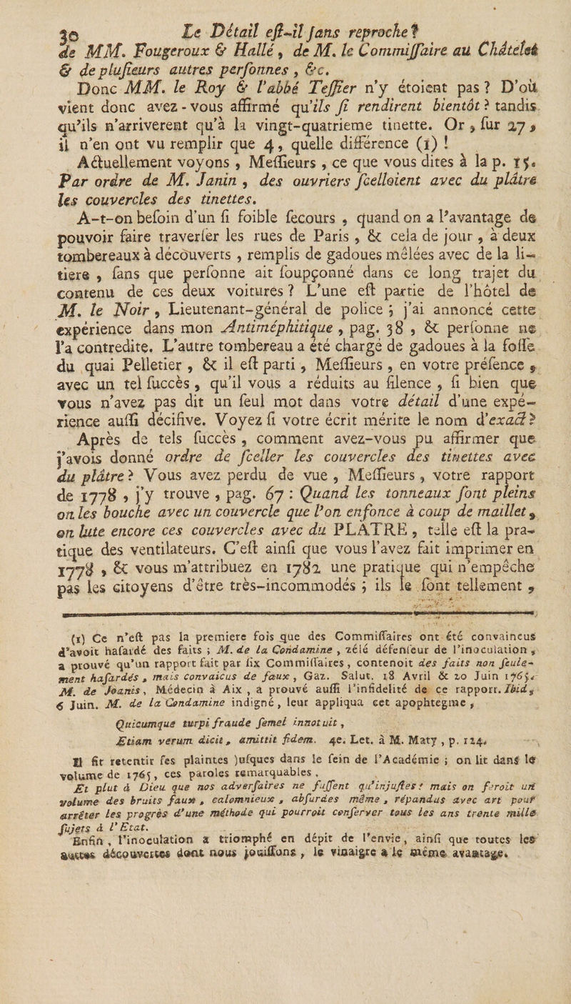 jO Le Détail efi~il fans reproche? de MM. Fougeroux &amp; Hallé, de M. le Commijfaire au Chdteîsé. &amp; deplufiairs autres perfonnes , &amp;c. Donc MM. le Roy &amp; Vabbé TeJJier n’y étoient pas ? D’oit vient donc avez - vous affirmé qu'ils fi rendirent bientôt ? tandis qu’ils n’amveremt qu'à la vingt-quatrième tinette. Or , fur 27 $ il n’en ont vu remplir que 4, quelle différence (1) ! Actuellement voyons , Meilleurs , ce que vous dites à la p. Far ordre de M. Janin , des ouvriers Jcelloient avec du plâtré Us couvercles des tinettes. A-t-on befoin d’un fi foible fecours , quand on a l’avantage de pouvoir faire traverier les rues de Paris , &amp; cela de jour, à deux tombereaux à découverts , remplis de gadoues mêlées avec de la li~ tiers , fans que perfonne ait foupçonné dans ce long trajet du contenu de ces deux voitures ? L'une eft partie de l’hôtel de M. U Noir 9 Lieutenant-général de police J j’ai annoncé cette expérience dans mon Antiméphitique , pag. 38 5 &amp; perfonne ne Fa contredite. L’autre tombereau a été chargé de gadoues à la folfe du quai Pelletier , ôc il eft parti, Meilleurs , en votre préfence 9 avec un tel fuccès , qu’il vous a réduits au filence , fi bien que vous n'avez pas dit un feul mot dans votre détail d’une expé¬ rience aufïî décifive. Voyez fi votre écrit mérite le nom d'exacte Après de tels fuccès , comment avez-vous pu affirmer que j’avois donné ordre de fceller les couvercles des tinettes avec du plâtre ? Vous avez perdu de vue , Meilleurs, votre rapport de 1778 5 j’y trouve , pag. 67 : Quand les tonneaux font pleins on les bouche avec un couvercle que Von enfonce a coup de maillet 9 on Vite encore ces couvercles avec du PLATRE , telle eft la pra¬ tique des ventilateurs. G’eft ainfî que vous l’avez fait imprimer en 1778 &gt; êc vous m’attribuez en 1782 une pratique qui n’empêche pas les citoyens d’être très-incommodés ; ils le font tellement 9 (1) Ce n’eft pas la première fois .que des Commiflfaires ont été convaincus d’avoit hafardé des faits ; M. de La Condamine , zélé défenleur de l’inoculation , a prouvé qu’un rapport fait par lix Commiüaires , contenoit des faits non feule- ment hafardés t mais convaicus de faux , Gaz. Salut. 18 Avril &amp; zo Juin ifCÿ. M. de Joanis, Médecin à Aix , a prouvé auflï l’infidélité de ce rapport. Ibid$ 6 Juin. M. de La Condamine indigné , leur appliqua cct apophtegme , Quicumque turpi fraude femel innotuit, Etiam verum die il, amittit fidem. 4e. Let. à M. Maty , p. 114. H fit retentir fes plaintes )ufques dans le fein de l’Académie ; on lit dans le volume de 1765, ces paroles remarquables. Et plut à Dieu, que nos adverfaires ne fuffent qu’injujîes t mais on feroit urt volume des bruits faux , calomnieux , abfurdes même , répandus Avec art pour arrêter les progrès d’une méthode qui pourrait conferver tous les ans trente mille fujets d l’Etat. Enfin, l’inoculation a triomphé en dépit de l’envie, ainfi que toutes les découvertes dont nous jouilTuns , le vinaigre a iç même, avaata&amp;e.