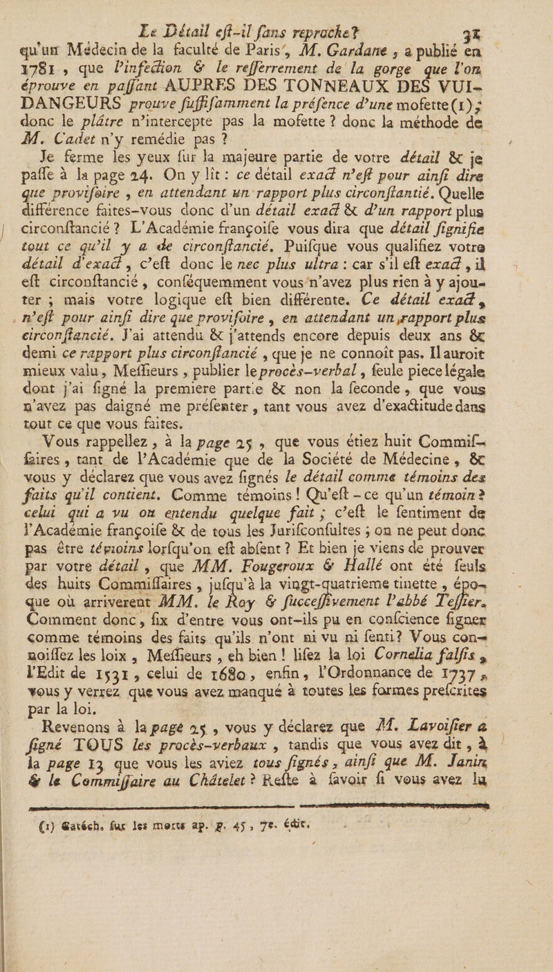 qu'un Médecin de la faculté de Paris , M. Gardant 3 a publié en Ï781 , que Vinfection &amp; le rejferrement de la gorge que Von éprouve en pajfant AUPRES DES TONNEAUX DES VUI- DANGEURS prouve fujfifamment la préfence d’une mofette (i)ÿ1 donc le plâtre n’intercepte pas la mofette ? donc la méthode de M. Cadet n’y remédie pas ? Je ferme les yeux fur la majeure partie de votre détail &amp;c je paffe à la page 2.4* On y lit : ce détail exact n’eft pour ainjî dire, que provif&amp;ire , en attendant un rapport plus circonftantié. Quelle différence faites-vous donc d’un détail exact fk d’un rapport plus circonftancié ? L’Académie françoife vous dira que détail fignifie tout ce qu’il y a de circonftancié. Puifque vous qualifiez votre détail d'exact, c’eft donc le nec plus ultra : car s’il eft exact, il eft circonftancié, conféquemment vous n’avez plus rien à y ajou¬ ter ; mais votre logique eft bien différente. Ce détail exact * n’eft pour ainfi dire que provifoire , en attendant un «rapport plus circonftancié. J’ai attendu èc j’attends encore depuis deux ans ÔC demi ce rapport plus circonftancié , que je ne connoît pas. Ilauroit mieux valu, Meflîeurs , publier \eprocès-verbal3 feule piecelégale dont j’ai ligné la première partie ê&gt;C non la fécondé , que vous s’avez pas daigné me préfenter, tant vous avez d’exa&amp;itude dans tout ce que vous faites. Vous rappeliez, à la page 25 9 que vous étiez huit Commift- {aires, tant de l’Académie que de la Société de Médecine , &amp;C vous y déclarez que vous avez lignés le détail comme témoins des faits quil contient. Comme témoins ! Qu’eft - ce qu’un témoin ? celui qui a vu ou ejitendu quelque fait ; c’eft le fentiment de l’Académie françoife &amp; de tous les Jurifconfuites ; on ne peut donc pas être témoins lojrfqu’on eft abfent ? Et bien je viens de prouver par votre détail, que MM. Fougeroux &amp; Halle ont été feuîs des huits Commiffaires , jufqu’à la vingt-quatrième tinette , épo¬ que où arrivèrent MM. le Roy &amp; fuccejjîvement l’abbé TeJJier, Comment donc, lix d’entre vous ont-ils pu en confcience ligner comme témoins des faits qu’ils n’ont ni vu ni fenti? Vous con- noiffez les loix , Meftieurs , eh bien ! liiez la loi Corndia falfîs % l’Edit de 1531, celui de 1680 * enfin, l’Ordonnance de 173 7 * vous y verrez que vous avez manqué à toutes Les formes prelerites par la loi. Revenons à la page 25 9 vous y déclarez que M. Lavoîjîer a figné TOUS les procès-verbaux , tandis que vous avez dit, à la page 13 que vous les aviez tous figné s, ainfi que M. Janirc, &amp; U CommijJaire au Châtelet ? Refte à favoir fi vous avez lu